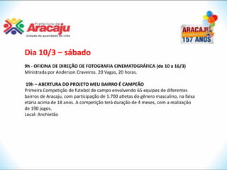 Dia 10/3 – sábado
9h - OFICINA DE DIREÇÃO DE FOTOGRAFIA CINEMATOGRÁFICA (de 10 a 16/3)
Ministrada por Anderson Craveiros. 20 Vagas, 20 horas.

 19h – ABERTURA DO PROJETO MEU BAIRRO É CAMPEÃO
Primeira Competição de futebol de campo envolvendo 65 equipes de diferentes
bairros de Aracaju, com participação de 1.700 atletas do gênero masculino, na faixa
etária acima de 18 anos. A competição terá duração de 4 meses, com a realização
de 190 jogos.
Local: Anchietão
 