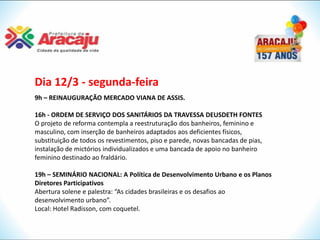 Dia 12/3 - segunda-feira
9h – REINAUGURAÇÃO MERCADO VIANA DE ASSIS.

16h - ORDEM DE SERVIÇO DOS SANITÁRIOS DA TRAVESSA DEUSDETH FONTES
O projeto de reforma contempla a reestruturação dos banheiros, feminino e
masculino, com inserção de banheiros adaptados aos deficientes físicos,
substituição de todos os revestimentos, piso e parede, novas bancadas de pias,
instalação de mictórios individualizados e uma bancada de apoio no banheiro
feminino destinado ao fraldário.

19h – SEMINÁRIO NACIONAL: A Política de Desenvolvimento Urbano e os Planos
Diretores Participativos
Abertura solene e palestra: “As cidades brasileiras e os desafios ao
desenvolvimento urbano”.
Local: Hotel Radisson, com coquetel.
 