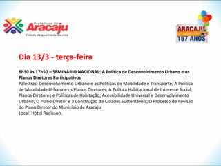 Dia 13/3 - terça-feira
8h30 às 17h50 – SEMINÁRIO NACIONAL: A Política de Desenvolvimento Urbano e os
Planos Diretores Participativos
Palestras: Desenvolvimento Urbano e as Políticas de Mobilidade e Transporte; A Política
de Mobilidade Urbana e os Planos Diretores; A Política Habitacional de Interesse Social;
Planos Diretores e Políticas de Habitação; Acessibilidade Universal e Desenvolvimento
Urbano; O Plano Diretor e a Construção de Cidades Sustentáveis; O Processo de Revisão
do Plano Diretor do Município de Aracaju.
Local: Hotel Radisson.
 