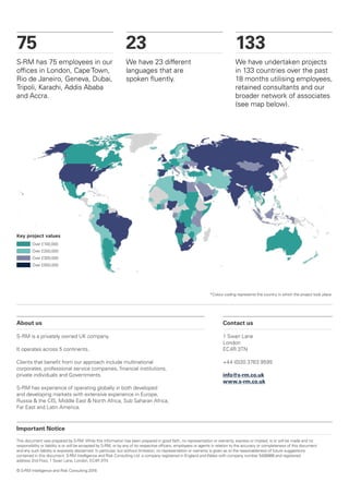 Important Notice
This document was prepared by S-RM. While this information has been prepared in good faith, no representation or warranty, express or implied, is or will be made and no
responsibility or liability is or will be accepted by S-RM, or by any of its respective officers, employees or agents in relation to the accuracy or completeness of this document
and any such liability is expressly disclaimed. In particular, but without limitation, no representation or warranty is given as to the reasonableness of future suggestions
contained in this document. S-RM Intelligence and Risk Consulting Ltd. a company registered in England and Wales with company number 5408866 and registered
address 2nd Floor, 1 Swan Lane, London, EC4R 3TN.
© S-RM Intelligence and Risk Consulting 2016
75
S-RM has 75 employees in our
offices in London, Cape Town,
Rio de Janeiro, Geneva, Dubai,
Tripoli, Karachi, Addis Ababa
and Accra.
23
We have 23 different
languages that are
spoken fluently.
133
We have undertaken projects
in 133 countries over the past
18 months utilising employees,
retained consultants and our
broader network of associates
(see map below).
About us
S-RM is a privately owned UK company.
It operates across 5 continents.
Clients that benefit from our approach include multinational
corporates, professional service companies, financial institutions,
private individuals and Governments.
S-RM has experience of operating globally in both developed
and developing markets with extensive experience in Europe,
Russia & the CIS, Middle East & North Africa, Sub Saharan Africa,
Far East and Latin America.
Over £500,000
Over £100,000
Over £200,000
Over £300,000
Key project values
Contact us
1 Swan Lane
London
EC4R 3TN
+44 (0)20 3763 9595
info@s-rm.co.uk
www.s-rm.co.uk
*Colour coding represents the country in which the project took place.
 