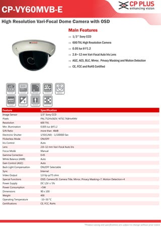 CP-VY60MVB-E
High Resolution Vari-Focal Dome Camera with OSD
                                                   Main Features
                                                      1/3" Sony CCD
                                                      600 TVL High Resolution Camera
                                                      0.05 lux @ F1.2
                                                      2.8~12 mm Vari-Focal Auto Iris Lens
                                                      AGC, AES, BLC, Mirror, Privacy Masking and Motion Detection
                                                      CE, FCC and RoHS Certified




Feature                   Specification
Image Sensor              1/3" Sony CCD
Pixels                    PAL:752Hx582V, NTSC:768Hx494V
Resolution                600 TVL
Min. Illumination         0.005 lux @F1.2
S/N Ratio                 more than 48dB
Electronic Shutter        1/50(1/60) - 1/100000 Sec
Flickerless Mode          ON/OFF
Iris Control              Auto
Lens                      2.8~12 mm Vari-Focal Auto Iris
Focus Mode                Manual
Gamma Correction          0.45
White Balance (AWB)       Auto
Gain Control (AGC)        Auto
Back Light Compensation   ON/OFF Selectable
Sync                      Internal
Video Output              1.0 Vp-p/75 ohm
Special Functions         OSD, Camera ID, Camera Title, Mirror, Privacy Masking=7, Motion Detection=4
Power Supply              DC 12V ± 5%
Power Consumption         <5W
Dimensions                90 x 100
Weight                    400
Operating Temperature     -10~50 °C
Certifications            CE, FCC, RoHs




                                                                 *Product casing and specifications are subject to change without prior notice
 