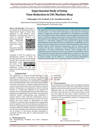 International Journal of Trend in Scientific Research and Development (IJTSRD)
Volume: 3 | Issue: 3 | Mar-Apr 2019 Available Online: www.ijtsrd.com e-ISSN: 2456 - 6470
@ IJTSRD | Unique Paper ID – IJTSRD22975 | Volume – 3 | Issue – 3 | Mar-Apr 2019 Page: 711
Experimental Study of Setup
Time Reduction in CNC Machine Shop
Velliyangiri. J, Dr. Prakash. E, Dr. Anandha moorthy. A
Department of Mechanical Engineering, Bannari Amman Institute of Technology,
Sathyamangalam, Tamil Nadu, India
How to cite this paper: Velliyangiri. J |
Dr. Prakash. E | Dr. Anandha moorthy. A
"Experimental Study of Setup Time
Reduction in CNC Machine Shop"
Published in International Journal of
Trend in Scientific Research and
Development(ijtsrd),
ISSN: 2456-6470,
Volume-3 | Issue-3,
April 2019, pp.711-
717, URL:
http://www.ijtsrd.co
m/papers/ijtsrd229
75.pdf
Copyright © 2019 by author(s) and
International Journal of Trend in
Scientific Research and Development
Journal. This is an Open Access article
distributed under
the terms of the
Creative Commons
Attribution License (CC BY 4.0)
(http://creativecommons.org/licenses/
by/4.0)
ABSTRACT
The significance of process duration decrease in CNC machines is should in
current world, or, in other words fabricating cost decrease for the focused
market. To begin with, numerous organizations are attempting to accomplish
Just- In-Time (JIT) benefits. They need each required segment accessible at the
point it is required, wiping out the need to stock any of the related parts. Since
lessening burn time will enhance through-putof employments, processduration
decrease is a noteworthy supporter of any genuine JIT program. Second,
diminishing process duration enhances an organization's adaptability.Itcauses
them to run any activity whenever without overburdening setup individuals or
machine devices. Third, obviously organizations need to enhance overall
revenues. The quicker a creation run can be finished, the more benefit an
organization can make. Furthermore, forward, rivalry manages that an
organization has the capacity to cite the most minimal conceivable cost. Since
most organizations quote employments dependent on a machine's shop rate in
Rupees every hour of utilization, they can cite lower (landing more positions)
if process duration can be limited i.e.:- the process duration diminished is
immediate benefit made with no capital speculation and lessened work.
I. INTRODUCTION
The significance of process duration decrease in CNC
machines is should in current world, or, in other words
fabricating cost decrease for the focused market. To begin
with, numerous organizations are attempting to accomplish
Just-In-Time (JIT)benefits.They needeachrequiredsegment
accessible at the point it is required, wiping out the need to
stock any of the related parts. Since lessening burn time will
enhance through-put of employments, process duration
decrease is a noteworthy supporter of any genuine JIT
program. Second, diminishing process duration enhancesan
organization's adaptability. Itcauses them torun anyactivity
whenever without overburdening setup individuals or
machine devices. Third, obviously organizations need to
enhance overall revenues. The quicker a creation run can be
finished, the more benefit an organization can make.
Furthermore, forward, rivalry manages that an organization
have the capacity to cite the most minimal conceivable cost.
Since most organizationsquoteemploymentsdependentona
machine's shop rate in Rupees every hour of utilization, they
can cite lower (landing more positions) if process duration
can be limited i.e. the process duration diminished is
immediate benefit made with no capital speculation and
lessened work.
A. Machining process
CNC Manufacturing Workflow has three Categories
essentially
Cycle Time
Setup Time
Idle Time
B. Process duration
Process duration of amachinecanbeessentiallyestimatedby
timing to what extent it takes from squeezing the catch to
begin the cycle for the main work piece to the squeezing the
following catch for the following work piece. Process
duration is characterized to be the time that takes to load,
run, and empty on work piece. Creation amounts in an
industry manage thatthe more work piece yourun, themore
essential it is to accomplish the objective of bringing down
the process duration.
Fig. 1.1 Process duration chart
IJTSRD22975
 