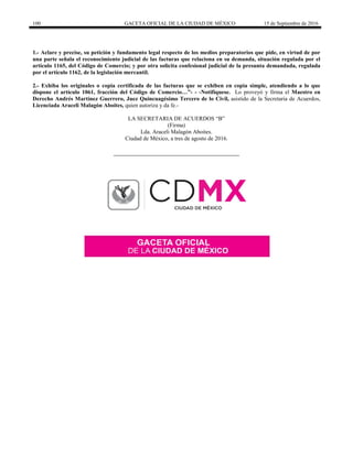 100 GACETA OFICIAL DE LA CIUDAD DE MÉXICO 15 de Septiembre de 2016
1.- Aclare y precise, su petición y fundamento legal respecto de los medios preparatorios que pide, en virtud de por
una parte señala el reconocimiento judicial de las facturas que relaciona en su demanda, situación regulada por el
artículo 1165, del Código de Comercio; y por otra solicita confesional judicial de la presunta demandada, regulada
por el artículo 1162, de la legislación mercantil.
2.- Exhiba los originales o copia certificada de las facturas que se exhiben en copia simple, atendiendo a lo que
dispone el artículo 1061, fracción del Código de Comercio…”- - -Notifíquese. Lo proveyó y firma el Maestro en
Derecho Andrés Martínez Guerrero, Juez Quincuagésimo Tercero de lo Civil, asistido de la Secretaria de Acuerdos,
Licenciada Araceli Malagón Aboites, quien autoriza y da fe.-
LA SECRETARIA DE ACUERDOS “B”
(Firma)
Lda. Araceli Malagón Aboites.
Ciudad de México, a tres de agosto de 2016.
 