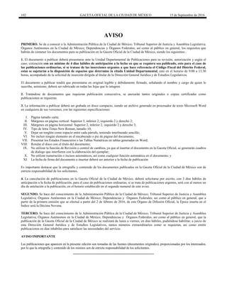 102 GACETA OFICIAL DE LA CIUDAD DE MÉXICO 15 de Septiembre de 2016
AVISO
PRIMERO. Se da a conocer a la Administración Pública de la Ciudad de México; Tribunal Superior de Justicia y Asamblea Legislativa;
Órganos Autónomos en la Ciudad de México; Dependencias y Órganos Federales; así como al público en general, los requisitos que
habrán de contener los documentos para su publicación en la Gaceta Oficial de la Ciudad de México, siendo los siguientes:.
1. El documento a publicar deberá presentarse ante la Unidad Departamental de Publicaciones para su revisión, autorización y según el
caso, cotización con un mínimo de 4 días hábiles de anticipación a la fecha en que se requiera sea publicado, esto para el caso de
las publicaciones ordinarias, si se tratase de las inserciones urgentes a que hace referencia el Código Fiscal del Distrito Federal,
estas se sujetarán a la disposición de espacios que determine la citada Unidad Departamental, esto en el horario de 9:00 a 13:30
horas, acompañado de la solicitud de inserción dirigida al titular de la Dirección General Jurídica y de Estudios Legislativos.
El documento a publicar tendrá que presentarse en original legible y debidamente firmado, señalando el nombre y cargo de quien lo
suscribe, asimismo, deberá ser rubricado en todas las fojas que lo integren.
2. Tratándose de documentos que requieran publicación consecutiva, se anexarán tantos originales o copias certificadas como
publicaciones se requieran.
3. La información a publicar deberá ser grabada en disco compacto, siendo un archivo generado en procesador de texto Microsoft Word
en cualquiera de sus versiones, con las siguientes especificaciones:
I. Página tamaño carta;
II. Márgenes en página vertical: Superior 3, inferior 2, izquierdo 2 y derecho 2;
III. Márgenes en página horizontal: Superior 2, inferior 2, izquierdo 2 y derecho 3;
IV. Tipo de letra Times New Roman, tamaño 10;
V. Dejar un renglón como espacio entre cada párrafo, teniendo interlineado sencillo;
VI. No incluir ningún elemento en el encabezado o pie de página del documento;
VII. Presentar los Estados Financieros o las Tablas Numéricas en tablas generadas en Word;
VIII. Rotular el disco con el título del documento;
IX. No utilizar la función de Revisión o control de cambios, ya que al insertar el documento en la Gaceta Oficial, se generarán cuadros
de dialogo que interfieren con la elaboración del ejemplar;
X. No utilizar numeración o incisos automáticos, así como cualquier función automática en el documento; y
XI. La fecha de firma del documento a insertar deberá ser anterior a la fecha de publicación
Es importante destacar que la ortografía y contenido de los documentos publicados en la Gaceta Oficial de la Ciudad de México son de
estricta responsabilidad de los solicitantes.
4. La cancelación de publicaciones en la Gaceta Oficial de la Ciudad de México, deberá solicitarse por escrito, con 3 días hábiles de
anticipación a la fecha de publicación, para el caso de publicaciones ordinarias, si se trata de publicaciones urgentes, será con al menos un
día de antelación a la publicación, en el horario establecido en el segundo numeral de este aviso.
SEGUNDO. Se hace del conocimiento de la Administración Pública de la Ciudad de México; Tribunal Superior de Justicia y Asamblea
Legislativa; Órganos Autónomos en la Ciudad de México; Dependencias y Órganos Federales; así como al público en general, que a
partir de la primera emisión que se efectué a partir del 2 de febrero de 2016, de este Órgano de Difusión Oficial, la Época inserta en el
Índice será la Décima Novena.
TERCERO. Se hace del conocimiento de la Administración Pública de la Ciudad de México; Tribunal Superior de Justicia y Asamblea
Legislativa; Órganos Autónomos en la Ciudad de México; Dependencias y Órganos Federales; así como al público en general, que la
publicación de la Gaceta Oficial de la Ciudad de México se realizará de lunes a viernes, en días hábiles, pudiéndose habilitar, a juicio de
esta Dirección General Jurídica y de Estudios Legislativos, tantos números extraordinarios como se requieran, así como emitir
publicaciones en días inhábiles para satisfacer las necesidades del servicio.
AVISO IMPORTANTE
Las publicaciones que aparecen en la presente edición son tomadas de las fuentes (documentos originales), proporcionadas por los interesados,
por lo que la ortografía y contenido de los mismos son de estricta responsabilidad de los solicitantes.
 