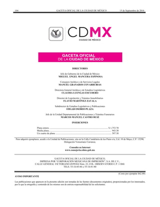 104 GACETA OFICIAL DE LA CIUDAD DE MÉXICO 15 de Septiembre de 2016
DIRECTORIO
Jefe de Gobierno de la Ciudad de México
MIGUEL ÁNGEL MANCERA ESPINOSA
Consejero Jurídico y de Servicios Legales
MANUEL GRANADOS COVARRUBIAS
Directora General Jurídica y de Estudios Legislativos
CLAUDIA LUENGAS ESCUDERO
Director de Legislación y Trámites Inmobiliarios
FLAVIO MARTÍNEZ ZAVALA
Subdirector de Estudios Legislativos y Publicaciones
EDGAR OSORIO PLAZA
Jefe de la Unidad Departamental de Publicaciones y Trámites Funerarios
MARCOS MANUEL CASTRO RUIZ
INSERCIONES
Plana entera................................................................................................... $ 1,753.70
Media plana......................................................................................................... 943.30
Un cuarto de plana .............................................................................................. 587.30
Para adquirir ejemplares, acudir a la Unidad de Publicaciones, sita en la Calle Candelaria de los Patos s/n, Col. 10 de Mayo, C.P. 15290,
Delegación Venustiano Carranza.
Consulta en Internet
www.consejeria.cdmx.gob.mx
GACETA OFICIAL DE LA CIUDAD DE MÉXICO,
IMPRESA POR “CORPORACIÓN MEXICANA DE IMPRESIÓN”, S.A. DE C.V.,
CALLE GENERAL VICTORIANO ZEPEDA Núm. 22, COL. OBSERVATORIO C.P. 11860.
TELS. 55-16-85-86 y 55-16-81-80
(Costo por ejemplar $42.00)
AVISO IMPORTANTE
Las publicaciones que aparecen en la presente edición son tomadas de las fuentes (documentos originales), proporcionadas por los interesados,
por lo que la ortografía y contenido de los mismos son de estricta responsabilidad de los solicitantes.
 