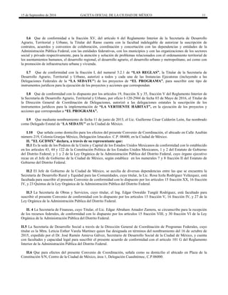15 de Septiembre de 2016 GACETA OFICIAL DE LA CIUDAD DE MÉXICO 11
I.6 Que de conformidad a la fracción XV, del artículo 6 del Reglamento Interior de la Secretaría de Desarrollo
Agrario, Territorial y Urbano, la Titular del Ramo cuenta con la facultad indelegable de autorizar la suscripción de
contratos, acuerdos y convenios de colaboración, coordinación y concertación con las dependencias y entidades de la
Administración Pública Federal, con las entidades federativas, con los municipios y con las organizaciones de los sectores
social y privado respectivamente, para la atención y solución de problemas relacionados con el ordenamiento territorial de
los asentamientos humanos, el desarrollo regional, el desarrollo agrario, el desarrollo urbano y metropolitano, así como con
la promoción de infraestructura urbana y vivienda.
I.7 Que de conformidad con la fracción I, del numeral 5.2.1 de “LAS REGLAS”, la Titular de la Secretaría de
Desarrollo Agrario, Territorial y Urbano, autorizó a todos y cada una de las Instancias Ejecutoras (incluyendo a las
Delegaciones Federales de la “LA SEDATU”) de los proyectos de “EL PROGRAMA”, para suscribir este tipo de
instrumentos jurídicos para la ejecución de los proyectos y acciones que correspondan.
I.8 Que de conformidad con lo dispuesto por los artículos 19, fracción X y 35, fracción V del Reglamento Interior de
la Secretaría de Desarrollo Agrario, Territorial y Urbano, por oficio I-120-2944 de fecha 03 de Mayo de 2016, el Titular de
la Dirección General de Coordinación de Delegaciones, autorizó a las delegaciones estatales la suscripción de los
instrumentos jurídicos para la implementación de “LA VERTIENTE HÁBITAT”, en la ejecución de los proyectos y
acciones que correspondan a “EL PROGRAMA”.
I.9 Que mediante nombramiento de fecha 11 de junio de 2013, el Lic. Guillermo César Calderón León, fue nombrado
como Delegado Estatal de “LA SEDATU” en la Ciudad de México.
I.10 Que señala como domicilio para los efectos del presente Convenio de Coordinación, el ubicado en Calle Azafrán
número 219, Colonia Granjas México, Delegación Iztacalco. C.P. 08400, en la Ciudad de México.
II. "EL GCDMX" declara, a través de su representante que:
II.1 Es la sede de los Poderes de la Unión y Capital de los Estados Unidos Mexicanos de conformidad con lo establecido
en los artículos 43, 44 y 122 de la Constitución Política de los Estados Unidos Mexicanos, 1 y 2 del Estatuto de Gobierno
del Distrito Federal; y 1 y 2 de la Ley Orgánica de la Administración Pública del Distrito Federal, cuyo órgano ejecutivo
recae en el Jefe de Gobierno de la Ciudad de México, según establece en los numerales 7 y 8 fracción II del Estatuto de
Gobierno del Distrito Federal.
II.2 El Jefe de Gobierno de la Ciudad de México, se auxilia de diversas dependencias entre las que se encuentra la
Secretaría de Desarrollo Rural y Equidad para las Comunidades, cuya titular, la Lic. Rosa Icela Rodríguez Velázquez, está
facultada para suscribir el presente Convenio de conformidad con lo dispuesto por los artículos 15 fracción XX, 16 fracción
IV, y 23 Quintus de la Ley Orgánica de la Administración Pública del Distrito Federal.
II.3 La Secretaría de Obras y Servicios, cuyo titular, el Ing. Edgar Oswaldo Tungüí Rodríguez, está facultado para
suscribir el presente Convenio de conformidad con lo dispuesto por los artículos 15 fracción V, 16 fracción IV, y 27 de la
Ley Orgánica de la Administración Pública del Distrito Federal.
II. 4 La Secretaría de Finanzas, cuyo Titular, el Lic. Edgar Abraham Amador Zamora, se circunscribe para la recepción
de los recursos federales, de conformidad con lo dispuesto por los artículos 15 fracción VIII, y 30 fracción VI de la Ley
Orgánica de la Administración Pública del Distrito Federal.
II.5 La Secretaría de Desarrollo Social a través de la Dirección General de Coordinación de Programas Federales, cuyo
titular es la Mtra. Leticia Esther Varela Martínez quien fue designada en términos del nombramiento del 16 de octubre de
2015, expedido por el Dr. José Ramón Amieva Gálvez, Secretario de Desarrollo Social de la Ciudad de México, y cuenta
con facultades y capacidad legal para suscribir el presente acuerdo de conformidad con el articulo 101 G del Reglamento
Interior de la Administración Pública del Distrito Federal.
II.6 Que para efectos del presente Convenio de Coordinación, señala como su domicilio el ubicado en Plaza de la
Constitución S/N, Centro de la Ciudad de México, área 1, Delegación Cuauhtémoc, C.P.06000.
 