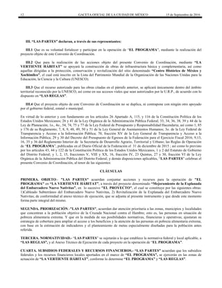 12 GACETA OFICIAL DE LA CIUDAD DE MÉXICO 15 de Septiembre de 2016
III. “LAS PARTES” declaran, a través de sus representantes:
III.1 Que es su voluntad fortalecer y participar en la operación de “EL PROGRAMA”, mediante la realización del
proyecto objeto de este Convenio de Coordinación.
III.2 Que para la realización de las acciones objeto del presente Convenio de Coordinación, mediante “LA
VERTIENTE HÁBITAT” se apoyará la construcción de obras de infraestructura básica y complementaria, así como
aquellas dirigidas a la protección, conservación y revitalización del sitio denominado “Centro Histórico de México y
Xochimilco”, el cual está inscrito en la Lista del Patrimonio Mundial de la Organización de las Naciones Unidas para la
Educación, la Ciencia y la Cultura (UNESCO).
III.3 Que el recurso autorizado para las obras citadas en el párrafo anterior, se aplicará únicamente dentro del ámbito
territorial reconocido por la UNESCO, así como en sus accesos viales que sean autorizados por la U.R.P., de acuerdo con lo
dispuesto en “LAS REGLAS”.
III.4 Que el proyecto objeto de este Convenio de Coordinación no se duplica, ni contrapone con ningún otro apoyado
por el gobierno federal, estatal o municipal.
En virtud de lo anterior y con fundamento en los artículos 26 Apartado A, 115, y 116 de la Constitución Política de los
Estados Unidos Mexicanos; 26 y 41 de la Ley Orgánica de la Administración Pública Federal; 33, 34, 36, 38, 39 y 44 de la
Ley de Planeación; 1o., 4o., 54, 74, 75 y 77 de la Ley Federal de Presupuesto y Responsabilidad Hacendaria; así como 1, 85
y 176 de su Reglamento; 7, 8, 9, 48, 49, 50 y 51 de la Ley General de Asentamientos Humanos; 3o. de la Ley Federal de
Transparencia y Acceso a la Información Pública; 70, fracción XV de la Ley General de Transparencia y Acceso a la
Información Pública; 29 y 30 del Decreto del Presupuesto de Egresos de la Federación para el Ejercicio Fiscal 2016; 9,13,
16, 35 y 36 del Reglamento Interior de la Secretaría de Desarrollo Agrario, Territorial y Urbano; las Reglas de Operación
de “EL PROGRAMA”, publicadas en el Diario Oficial de la Federación el 31 de diciembre de 2015 ; así como lo previsto
por los artículos 43, 44 y 122 de la Constitución Política de los Estados Unidos Mexicanos, 1 y 2 del Estatuto de Gobierno
del Distrito Federal; y 1, 2, 15, fracciones V, VIII y XX, 16, fracción IV, 23 Quintus, 27 y 30, fracción VI de la Ley
Orgánica de la Administración Pública del Distrito Federal; y demás disposiciones aplicables, “LAS PARTES” celebran el
presente Convenio de Coordinación, al tenor de las siguientes:
CLÁUSULAS
PRIMERA. OBJETO.- "LAS PARTES" acuerdan conjuntar acciones y recursos para la operación de "EL
PROGRAMA" en “LA VERTIENTE HÁBITAT”, a través del proyecto denominado “Mejoramiento de la Explanada
del Embarcadero Nuevo Nativitas”, en lo sucesivo "EL PROYECTO", el cual se constituye por las siguientes obras:
1)Cableado Subterráneo del Embarcadero Nuevo Nativitas, 2) Revitalización de la Explanada del Embarcadero Nuevo
Nativitas; de conformidad al anexo técnico de ejecución, que se adjunta al presente instrumento y que desde este momento
forma parte integral del mismo.
SEGUNDA. PRIORIZACIÓN.-"LAS PARTES", acuerdan dar atención prioritaria a las zonas, municipios y localidades
que concentran a la población objetivo de la Cruzada Nacional contra el Hambre; esto es, las personas en situación de
pobreza alimentaria extrema. Y que en la medida de sus posibilidades normativas, financieras y operativas; ajustaran su
estrategia de cobertura para ampliar el acceso a los beneficios y la atención de las personas en pobreza alimentaria extrema,
con base en la estimación de indicadores y el planteamiento de metas especialmente diseñadas para la población antes
referida.
TERCERA. NORMATIVIDAD.- “LAS PARTES” se sujetarán a lo que establece la normativa federal y local aplicable, a
“LAS REGLAS”, y al Anexo Técnico de Ejecución de cada proyecto en la operación de “EL PROGRAMA”.
CUARTA. SUBSIDIOS FEDERALES Y RECURSOS FINANCIEROS.- “LAS PARTES” acuerdan que los subsidios
federales y los recursos financieros locales aportados en el marco de “EL PROGRAMA”, se ejercerán en las zonas de
actuación de “LA VERTIENTE HÁBITAT”, conforme lo determine “EL PROGRAMA” y “LAS REGLAS”.
 
