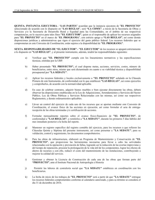 15 de Septiembre de 2016 GACETA OFICIAL DE LA CIUDAD DE MÉXICO 13
QUINTA. INSTANCIA EJECUTORA.- “LAS PARTES” acuerdan que la instancia ejecutora de "EL PROYECTO"
seleccionado de acuerdo con lo dispuesto en “LAS REGLAS”, será “LA CDMX”, a través de la Secretaría de Obras y
Servicios y/o la Secretaría de Desarrollo Rural y Equidad para las Comunidades, en el ámbito de sus respectivas
competencias, en lo sucesivo para tales fines "EL EJECUTOR", quien es el responsable de aplicar los recursos asignados
para "EL PROYECTO" en el marco de “EL PROGRAMA”, con estricto apego a “LAS REGLAS”, así como demás
disposiciones jurídicas y administrativas que rigen el ejercicio del gasto público federal. Los recursos federales que se
comprometan en este Convenio de Coordinación, están sujetos a la disponibilidad de "EL PROGRAMA".
SEXTA. RESPONSABILIDADES DE “EL EJECUTOR”.- "EL EJECUTOR" de los recursos se apegará estrictamente
a lo dispuesto en "LAS REGLAS", y al presente instrumento, además, tendrá las responsabilidades siguientes:
a) Verificar que "EL PROYECTO" cumpla con los lineamientos normativos y las especificaciones
técnicas, emitidas por la URP.
b) Haber presentado "EL PROYECTO", el cual dispone metas, acciones, servicios, costos, número de
beneficiarios, entre otros, mismo que será dictaminado en cuanto a su viabilidad técnica y disponibilidad
presupuestal por "LA SEDATU".
c) Aplicar los recursos federales y locales exclusivamente a "EL PROYECTO" señalado en la Cláusula
Primera de este Instrumento, de conformidad con lo que establecen "LAS REGLAS", así como ejercerlos
y comprobarlos, de acuerdo con la normatividad aplicable.
d) En caso de celebrar contratos, adquirir bienes muebles o bien ejecutar directamente las obras, deberá
observar las disposiciones establecidas en la Ley de Adquisiciones, Arrendamientos y Servicios del Sector
Público, Ley de Obras Públicas y Servicios Relacionadas con las mismas, así como sus respectivos
Reglamentos, y demás ordenamientos aplicables.
e) Llevar un control del ejercicio de cada uno de los recursos que se aportan mediante este Convenio de
Coordinación, el avance físico de las acciones en ejecución, así como formular el acta de entrega-
recepción de las obras terminadas y/o certificación de acciones.
f) Formular mensualmente reportes sobre el avance físico-financiero de "EL PROYECTO", de
conformidad a "LAS REGLAS", y remitirlos a "LA SEDATU", durante los primeros 5 días hábiles del
mes inmediato posterior a la fecha del reporte.
g) Mantener un registro específico del registro contable del ejercicio, para los recursos a que refieren las
Cláusulas Quinta y Séptima del presente instrumento, así como presentar a "LA SEDATU", para su
validación, control y seguimiento, los documentos comprobatorios.
h) Para las obras de infraestructura, elaborará un Programa de Mantenimiento y Conservación de "EL
PROYECTO", que proporcione las herramientas necesarias para llevar a cabo las actividades
relacionadas con la operación y prevención de fallas, logrando así la reducción de las averías imprevistas y
del tiempo de reparación, procurar la prolongación de la vida útil de los componentes, lograr los efectos de
ahorro de recursos y con ello, reducir el costo del mantenimiento de las instalaciones, contribuyendo a
mejorar la calidad del servicio.
i) Gestionar y obtener la Licencia de Construcción de cada una de las obras que forman parte del
“PROYECTO”, ante el Instituto Nacional de Antropología e Historia
j) Permitir las labores de contraloría social que "LA SEDATU" establezca en coordinación con los
beneficiarios.
k) La fecha de inicio de los trabajos de "EL PROYECTO" será a partir de que "LA SEDATU" entregue
los recursos federales comprometidos conforme al calendario autorizado, y para su término se considera el
día 31 de diciembre de 2016.
 