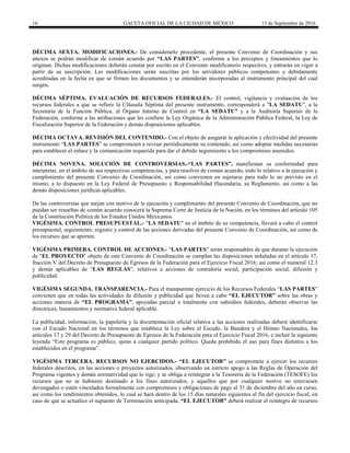 16 GACETA OFICIAL DE LA CIUDAD DE MÉXICO 15 de Septiembre de 2016
DÉCIMA SEXTA. MODIFICACIONES.- De considerarlo procedente, el presente Convenio de Coordinación y sus
anexos se podrán modificar de común acuerdo por “LAS PARTES”, conforme a los preceptos y lineamientos que lo
originan. Dichas modificaciones deberán constar por escrito en el Convenio modificatorio respectivo, y entrarán en vigor a
partir de su suscripción. Las modificaciones serán suscritas por los servidores públicos competentes y debidamente
acreditadas en la fecha en que se firmen los documentos y se entenderán incorporadas al instrumento principal del cual
surgen.
DÉCIMA SÉPTIMA. EVALUACIÓN DE RECURSOS FEDERALES.- El control, vigilancia y evaluación de los
recursos federales a que se refiere la Cláusula Séptima del presente instrumento, corresponderá a "LA SEDATU", a la
Secretaría de la Función Pública, al Órgano Interno de Control en “LA SEDATU” y a la Auditoría Superior de la
Federación, conforme a las atribuciones que les confiere la Ley Orgánica de la Administración Pública Federal, la Ley de
Fiscalización Superior de la Federación y demás disposiciones aplicables.
DÉCIMA OCTAVA. REVISIÓN DEL CONTENIDO.- Con el objeto de asegurar la aplicación y efectividad del presente
instrumento “LAS PARTES” se comprometen a revisar periódicamente su contenido, así como adoptar medidas necesarias
para establecer el enlace y la comunicación requerida para dar el debido seguimiento a los compromisos asumidos.
DÉCIMA NOVENA. SOLUCIÓN DE CONTROVERSIAS.-“LAS PARTES”, manifiestan su conformidad para
interpretar, en el ámbito de sus respectivas competencias, y para resolver de común acuerdo, todo lo relativo a la ejecución y
cumplimiento del presente Convenio de Coordinación, así como convienen en sujetarse para todo lo no previsto en el
mismo, a lo dispuesto en la Ley Federal de Presupuesto y Responsabilidad Hacendaria, su Reglamento, así como a las
demás disposiciones jurídicas aplicables.
De las controversias que surjan con motivo de la ejecución y cumplimiento del presente Convenio de Coordinación, que no
puedan ser resueltas de común acuerdo conocerá la Suprema Corte de Justicia de la Nación, en los términos del artículo 105
de la Constitución Política de los Estados Unidos Mexicanos.
VIGÉSIMA. CONTROL PRESUPUESTAL.- "LA SEDATU" en el ámbito de su competencia, llevará a cabo el control
presupuestal, seguimiento, registro y control de las acciones derivadas del presente Convenio de Coordinación, así como de
los recursos que se aporten.
VIGÉSIMA PRIMERA. CONTROL DE ACCIONES.- “LAS PARTES” serán responsables de que durante la ejecución
de "EL PROYECTO" objeto de este Convenio de Coordinación se cumplan las disposiciones señaladas en el artículo 17,
fracción V del Decreto de Presupuesto de Egresos de la Federación para el Ejercicio Fiscal 2016; así como el numeral 12.3
y demás aplicables de “LAS REGLAS”, relativos a acciones de contraloría social, participación social, difusión y
publicidad.
VIGÉSIMA SEGUNDA. TRANSPARENCIA.- Para el transparente ejercicio de los Recursos Federales “LAS PARTES”
convienen que en todas las actividades de difusión y publicidad que lleven a cabo “EL EJECUTOR” sobre las obras y
acciones materia de “EL PROGRAMA”, apoyadas parcial o totalmente con subsidios federales, deberán observar las
directrices, lineamientos y normativa federal aplicable.
La publicidad, información, la papelería y la documentación oficial relativa a las acciones realizadas deberá identificarse
con el Escudo Nacional en los términos que establece la Ley sobre el Escudo, la Bandera y el Himno Nacionales, los
artículos 17 y 29 del Decreto de Presupuesto de Egresos de la Federación para el Ejercicio Fiscal 2016, e incluir la siguiente
leyenda “Este programa es público, ajeno a cualquier partido político. Queda prohibido el uso para fines distintos a los
establecidos en el programa”.
VIGÉSIMA TERCERA. RECURSOS NO EJERCIDOS.- “EL EJECUTOR” se compromete a ejercer los recursos
federales descritos, en las acciones o proyectos autorizados, observando un estricto apego a las Reglas de Operación del
Programa vigentes y demás normatividad que lo rige; y se obliga a reintegrar a la Tesorería de la Federación (TESOFE) los
recursos que no se hubieren destinado a los fines autorizados, y aquellos que por cualquier motivo no estuviesen
devengados o estén vinculados formalmente con compromisos y obligaciones de pago al 31 de diciembre del año en curso,
así como los rendimientos obtenidos, lo cual se hará dentro de los 15 días naturales siguientes al fin del ejercicio fiscal; en
caso de que se actualice el supuesto de Terminación anticipada, “EL EJECUTOR” deberá realizar el reintegro de recursos
 
