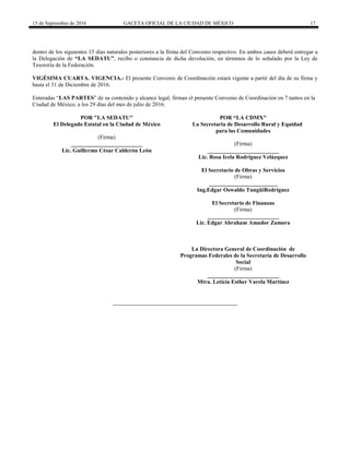 15 de Septiembre de 2016 GACETA OFICIAL DE LA CIUDAD DE MÉXICO 17
dentro de los siguientes 15 días naturales posteriores a la firma del Convenio respectivo. En ambos casos deberá entregar a
la Delegación de “LA SEDATU”, recibo o constancia de dicha devolución, en términos de lo señalado por la Ley de
Tesorería de la Federación.
VIGÉSIMA CUARTA. VIGENCIA.- El presente Convenio de Coordinación estará vigente a partir del día de su firma y
hasta el 31 de Diciembre de 2016.
Enteradas “LAS PARTES” de su contenido y alcance legal, firman el presente Convenio de Coordinación en 7 tantos en la
Ciudad de México; a los 29 días del mes de julio de 2016.
POR "LA SEDATU" POR “LA CDMX"
El Delegado Estatal en la Ciudad de México La Secretaria de Desarrollo Rural y Equidad
para las Comunidades
(Firma)
_________________________
Lic. Guillermo César Calderón León
(Firma)
_________________________
Lic. Rosa Icela Rodríguez Velázquez
El Secretario de Obras y Servicios
(Firma)
________________________
Ing.Edgar Oswaldo TungüíRodríguez
El Secretario de Finanzas
(Firma)
_________________________
Lic. Edgar Abraham Amador Zamora
La Directora General de Coordinación de
Programas Federales de la Secretaría de Desarrollo
Social
(Firma)
_________________________
Mtra. Leticia Esther Varela Martínez
 