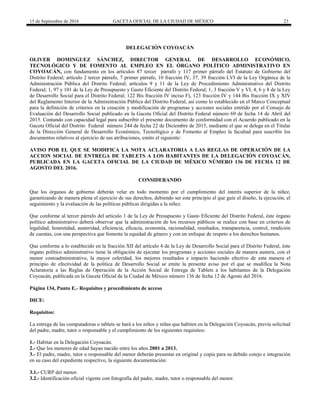 15 de Septiembre de 2016 GACETA OFICIAL DE LA CIUDAD DE MÉXICO 23
DELEGACIÓN COYOACÁN
OLIVER DOMINGUEZ SÁNCHEZ, DIRECTOR GENERAL DE DESARROLLO ECONÓMICO,
TECNOLÓGICO Y DE FOMENTO AL EMPLEO EN EL ÓRGANO POLÍTICO ADMINISTRATIVO EN
COYOACÁN, con fundamento en los artículos 87 tercer párrafo y 117 primer párrafo del Estatuto de Gobierno del
Distrito Federal; artículo 2 tercer párrafo, 7 primer párrafo, 10 fracción IV, 37, 39 fracción LVI de la Ley Orgánica de la
Administración Pública del Distrito Federal; artículos 9 y 11 de la Ley de Procedimiento Administrativo del Distrito
Federal; 1, 97 y 101 de la Ley de Presupuesto y Gasto Eficiente del Distrito Federal; 1, 3 fracción V y VI, 4, 6 y 8 de la Ley
de Desarrollo Social para el Distrito Federal; 122 Bis fracción IV inciso F), 123 fracción IV y 144 Bis fracción IX y XIV
del Reglamento Interior de la Administración Pública del Distrito Federal, así como lo establecido en el Marco Conceptual
para la definición de criterios en la creación y modificación de programas y acciones sociales emitido por el Consejo de
Evaluación del Desarrollo Social publicado en la Gaceta Oficial del Distrito Federal número 69 de fecha 14 de Abril del
2015. Contando con capacidad legal para subscribir el presente documento de conformidad con el Acuerdo publicado en la
Gaceta Oficial del Distrito Federal número 244 de fecha 22 de Diciembre de 2015, mediante el que se delega en el Titular
de la Dirección General de Desarrollo Económico, Tecnológico y de Fomento al Empleo la facultad para suscribir los
documentos relativos al ejercicio de sus atribuciones, emito el siguiente:
AVISO POR EL QUE SE MODIFICA LA NOTA ACLARATORIA A LAS REGLAS DE OPERACIÓN DE LA
ACCION SOCIAL DE ENTREGA DE TABLETS A LOS HABITANTES DE LA DELEGACIÓN COYOACÁN,
PUBLICADA EN LA GACETA OFICIAL DE LA CIUDAD DE MÉXICO NÚMERO 136 DE FECHA 12 DE
AGOSTO DEL 2016.
CONSIDERANDO
Que los órganos de gobierno deberán velar en todo momento por el cumplimiento del interés superior de la niñez,
garantizando de manera plena el ejercicio de sus derechos, debiendo ser este principio el que guíe el diseño, la ejecución, el
seguimiento y la evaluación de las políticas públicas dirigidas a la niñez.
Que conforme al tercer párrafo del artículo 1 de la Ley de Presupuesto y Gasto Eficiente del Distrito Federal, éste órgano
político administrativo deberá observar que la administración de los recursos públicos se realice con base en criterios de
legalidad, honestidad, austeridad, eficiencia, eficacia, economía, racionalidad, resultados, transparencia, control, rendición
de cuentas, con una perspectiva que fomente la equidad de género y con un enfoque de respeto a los derechos humanos.
Que conforme a lo establecido en la fracción XII del artículo 4 de la Ley de Desarrollo Social para el Distrito Federal, éste
órgano político administrativo tiene la obligación de ejecutar los programas y acciones sociales de manera austera, con el
menor costoadministrativo, la mayor celeridad, los mejores resultados e impacto haciendo efectivo de esta manera el
principio de efectividad de la política de Desarrollo Social se emite la presente aviso por el que se modifica la Nota
Aclaratoria a las Reglas de Operación de la Acción Social de Entrega de Tablets a los habitantes de la Delegación
Coyoacán, publicada en la Gaceta Oficial de la Ciudad de México número 136 de fecha 12 de Agosto del 2016.
Página 134, Punto E.- Requisitos y procedimiento de acceso
DICE:
Requisitos:
La entrega de las computadoras o tablets se hará a los niños y niñas que habiten en la Delegación Coyoacán, previa solicitud
del padre, madre, tutor o responsable y el cumplimiento de los siguientes requisitos:
1.- Habitar en la Delegación Coyoacán.
2.- Que los menores de edad hayan nacido entre los años 2001 a 2013.
3.- El padre, madre, tutor o responsable del menor deberán presentar en original y copia para su debido cotejo e integración
en su caso del expediente respectivo, la siguiente documentación:
3.1.- CURP del menor.
3.2.- Identificación oficial vigente con fotografía del padre, madre, tutor o responsable del menor.
 