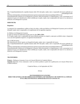 24 GACETA OFICIAL DE LA CIUDAD DE MÉXICO 15 de Septiembre de 2016
3.3.- Comprobantededomicilio expedido durante elaño 2016 del padre, madre, tutor o responsable del menor pudiendo ser
este boletadelagua,recibo
telefónico,boletapredial,contratodearrendamientovigenteoconstanciaderesidenciaexpedidaporlaDirección
GeneralJurídicayde Gobierno de la Delegación Coyoacán. Dicha documental es complementaria y sólo se presentará en el
supuesto de que en la identificación oficial exhibida por el padre, madre, tutor oresponsable del menor no se advierta un
domicilio en la Delegación Coyoacán.
DEBE DECIR:
Requisitos:
La entrega de las computadoras o tablets se hará a los niños y niñas que habiten en la Delegación Coyoacán, previa solicitud
del padre, madre, tutor o responsable y el cumplimiento de los siguientes requisitos:
1.- Habitar en la Delegación Coyoacán.
2.- Que los menores de edad hayan nacido entre los años 2001 a 2014.
3.- El padre, madre, tutor o responsable del menor deberán presentar en original y copia para su debido cotejo e integración
en su caso del expediente respectivo, la siguiente documentación:
3.1.- CURP del menor.
3.2.- Identificación oficial vigente con fotografía del padre, madre, tutor o responsable del menor.
3.3.- Comprobantededomicilio expedido durante elaño 2016 del padre, madre, tutor o responsable del menor pudiendo ser
este boletadelagua,recibo
telefónico,boletapredial,contratodearrendamientovigenteoconstanciaderesidenciaexpedidaporlaDirección
GeneralJurídicayde Gobierno de la Delegación Coyoacán. Dicha documental es complementaria y sólo se presentará en el
supuesto de que en la identificación oficial exhibida por el padre, madre, tutor oresponsable del menor no se advierta un
domicilio en la Delegación Coyoacán.
….
TRANSITORIOS
Primero.- Publíquese el presente Aviso en la Gaceta Oficial de la Ciudad de México.
Segundo.-Elpresente Aviso comenzará a surtir sus efectos jurídicos a partir de su publicación en la Gaceta Oficial de la
Ciudad de México.
Ciudad de México, a 6 de Septiembre del 2016
(Firma)
OLIVER DOMINGUEZ SÁNCHEZ
DIRECTOR GENERAL DE DESARROLLO ECONÓMICO, TECNOLÓGICO Y DE FOMENTO AL EMPLEO
EN EL ÓRGANO POLÍTICO ADMINISTRATIVO EN COYOACÁN.
 