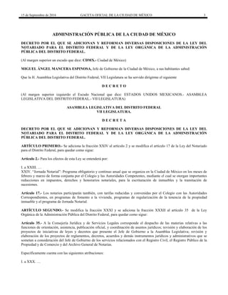 15 de Septiembre de 2016 GACETA OFICIAL DE LA CIUDAD DE MÉXICO 3
ADMINISTRACIÓN PÚBLICA DE LA CIUDAD DE MÉXICO
DECRETO POR EL QUE SE ADICIONAN Y REFORMAN DIVERSAS DISPOSICIONES DE LA LEY DEL
NOTARIADO PARA EL DISTRITO FEDERAL Y DE LA LEY ORGÁNICA DE LA ADMINISTRACIÓN
PÚBLICA DEL DISTRITO FEDERAL.
(Al margen superior un escudo que dice: CDMX.- Ciudad de México)
MIGUEL ÁNGEL MANCERA ESPINOSA, Jefe de Gobierno de la Ciudad de México, a sus habitantes sabed:
Que la H. Asamblea Legislativa del Distrito Federal, VII Legislatura se ha servido dirigirme el siguiente
D E C R E T O
(Al margen superior izquierdo el Escudo Nacional que dice: ESTADOS UNIDOS MEXICANOS.- ASAMBLEA
LEGISLATIVA DEL DISTRITO FEDERAL.- VII LEGISLATURA)
ASAMBLEA LEGISLATIVA DEL DISTRITO FEDERAL
VII LEGISLATURA.
D E C R E T A
DECRETO POR EL QUE SE ADICIONAN Y REFORMAN DIVERSAS DISPOSICIONES DE LA LEY DEL
NOTARIADO PARA EL DISTRITO FEDERAL Y DE LA LEY ORGÁNICA DE LA ADMINISTRACIÓN
PÚBLICA DEL DISTRITO FEDERAL.
ARTÍCULO PRIMERO.- Se adiciona la fracción XXIV al artículo 2 y se modifica el artículo 17 de la Ley del Notariado
para el Distrito Federal, para quedar como sigue:
Artículo 2.- Para los efectos de esta Ley se entenderá por:
I. a XXIII. …
XXIV. “Jornada Notarial”: Programa obligatorio y continuo anual que se organiza en la Ciudad de México en los meses de
febrero y marzo de forma conjunta por el Colegio y las Autoridades Competentes, mediante el cual se otorgan importantes
reducciones en impuestos, derechos y honorarios notariales, para la escrituración de inmuebles y la tramitación de
sucesiones.
Artículo 17.- Los notarios participarán también, con tarifas reducidas y convenidas por el Colegio con las Autoridades
Correspondientes, en programas de fomento a la vivienda, programas de regularización de la tenencia de la propiedad
inmueble y el programa de Jornada Notarial.
ARTÍCULO SEGUNDO.- Se modifica la fracción XXXI y se adiciona la fracción XXXII al artículo 35 de la Ley
Orgánica de la Administración Pública del Distrito Federal, para quedar como sigue:
Artículo 35.- A la Consejería Jurídica y de Servicios Legales corresponde el despacho de las materias relativas a las
funciones de orientación, asistencia, publicación oficial, y coordinación de asuntos jurídicos; revisión y elaboración de los
proyectos de iniciativas de leyes y decretos que presente el Jefe de Gobierno a la Asamblea Legislativa; revisión y
elaboración de los proyectos de reglamentos, decretos, acuerdos y demás instrumentos jurídicos y administrativos que se
sometan a consideración del Jefe de Gobierno de los servicios relacionados con el Registro Civil, el Registro Público de la
Propiedad y de Comercio y del Archivo General de Notarías.
Específicamente cuenta con las siguientes atribuciones:
I. a XXX. …
 