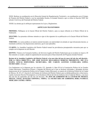 4 GACETA OFICIAL DE LA CIUDAD DE MÉXICO 15 de Septiembre de 2016
XXXI. Realizar en coordinación con la Dirección General de Regularización Territorial, y en coordinación con el Colegio
de Notarios del Distrito Federal y con las autoridades fiscales, la Jornada Notarial a que se refiere la fracción XXIV del
artículo 2 de la Ley del Notariado del Distrito Federal.
XXXII. Las demás que le atribuyan expresamente las Leyes y Reglamentos.
ARTÍCULOS TRANSITORIOS
PRIMERO.- Publíquese en la Gaceta Oficial del Distrito Federal y para su mayor difusión en el Diario Oficial de la
Federación.
SEGUNDO.- Las presentes reformas entrarán en vigor al día siguiente de su publicación en la Gaceta Oficial del Distrito
Federal.
TERCERO.- Los actos jurídicos en materia notarial iniciados con anterioridad a la entrada en vigor del presente decreto, se
tramitarán conforme a las disposiciones anteriores, que le sean aplicables.
CUARTO.- La Asamblea Legislativa del Distrito Federal tomará las providencias presupuestales necesarias para que se
cumpla con lo dispuesto en este Decreto.
QUINTO.- Túrnese a la Consejería Jurídica y de Servicios Legales del Distrito Federal para que en un plazo no mayor a 30
días naturales se acople y adopte la reglamentación necesaria para el buen desarrollo del Programa Jornada Notarial.
Recinto de la Asamblea Legislativa del Distrito Federal, a los once días del mes de mayo del año dos mil dieciséis.-
POR LA MESA DIRECTIVA.- DIP. JOSÉ MANUEL DELGADILLO MORENO, PRESIDENTE.- DIP. EVA
ELOISA LESCAS HERNÁNDEZ, SECRETARIA.- DIP. CARLOS ALFONSO CANDELARIA LÓPEZ,
SECRETARIO.- (Firmas)
Con fundamento en lo dispuesto por los artículos 122, Apartado A, Base III de la Constitución Política de los Estados
Unidos Mexicanos, Transitorios Primero y Segundo del Decreto por el que se declaran reformadas y derogadas diversas
disposiciones de la Constitución Política de los Estados Unidos Mexicanos, en materia de la Reforma Política de la Ciudad
de México; 48, 49 y 67, fracción II, del Estatuto de Gobierno del Distrito Federal, para su debida publicación y observancia,
expido el presente Decreto Promulgatorio en la Residencia Oficial del Jefe de Gobierno de la Ciudad de México, a los trece
días del mes de septiembre del año dos mil dieciséis.- EL JEFE DE GOBIERNO DE LA CIUDAD DE MÉXICO,
MIGUEL ÁNGEL MANCERA ESPINOSA.- FIRMA.- LA SECRETARIA DE GOBIERNO, DORA PATRICIA
MERCADO CASTRO.- FIRMA.
 