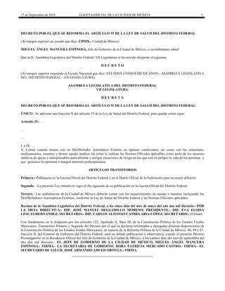 15 de Septiembre de 2016 GACETA OFICIAL DE LA CIUDAD DE MÉXICO 5
DECRETO POR EL QUE SE REFORMA EL ARTÍCULO 35 DE LA LEY DE SALUD DEL DISTRITO FEDERAL
(Al margen superior un escudo que dice: CDMX.- Ciudad de México)
MIGUEL ÁNGEL MANCERA ESPINOSA, Jefe de Gobierno de la Ciudad de México, a sus habitantes sabed:
Que la H. Asamblea Legislativa del Distrito Federal, VII Legislatura se ha servido dirigirme el siguiente
D E C R E T O
(Al margen superior izquierdo el Escudo Nacional que dice: ESTADOS UNIDOS MEXICANOS.- ASAMBLEA LEGISLATIVA
DEL DISTRITO FEDERAL.- VII LEGISLATURA)
ASAMBLEA LEGISLATIVA DEL DISTRITO FEDERAL
VII LEGISLATURA.
D E C R E T A
DECRETO POR EL QUE SE REFORMA EL ARTÍCULO 35 DE LA LEY DE SALUD DEL DISTRITO FEDERAL.
ÚNICO.- Se adiciona una fracción X del artículo 35 de la Ley de Salud del Distrito Federal, para quedar como sigue:
Artículo 35.- …
…
…
I. a IX. …
X. Contar cuando menos con un Desfibrilador Automático Externo en óptimas condiciones, así como con las soluciones,
medicamentos, insumos y demás equipo médico, tal como lo indican las Normas Oficiales aplicables como parte de los recursos
médicos de apoyo e indispensables para afrontar y mitigar situaciones de riesgo en las que esté en peligro la vida de las personas y
que garantice la oportuna e integral atención prehospitalaria.
ARTÍCULOS TRANSITORIOS
Primero.- Publíquese en la Gaceta Oficial del Distrito Federal y en el Diario Oficial de la Federación para su mayor difusión.
Segundo. - La presente Ley entrará en vigor el día siguiente de su publicación en la Gaceta Oficial del Distrito Federal.
Tercero.- Las ambulancias de la Ciudad de México deberán contar con los requerimientos de equipo e insumos incluyendo los
Desfibriladores Automáticos Externos, conforme la Ley de Salud del Distrito Federal y las Normas Oficiales aplicables.
Recinto de la Asamblea Legislativa del Distrito Federal, a los cinco días del mes de mayo del año dos mil dieciséis.- POR
LA MESA DIRECTIVA.- DIP. JOSÉ MANUEL DELGADILLO MORENO, PRESIDENTE.- DIP. EVA ELOISA
LESCAS HERNÁNDEZ, SECRETARIA.- DIP. CARLOS ALFONSO CANDELARIA LÓPEZ, SECRETARIO.- (Firmas)
Con fundamento en lo dispuesto por los artículos 122, Apartado A, Base III, de la Constitución Política de los Estados Unidos
Mexicanos; Transitorios Primero y Segundo del Decreto por el que se declaran reformadas y derogadas diversas disposiciones de
la Constitución Política de los Estados Unidos Mexicanos, en materia de la Reforma Política de la Ciudad de México; 48, 49 y 67,
fracción II, del Estatuto de Gobierno del Distrito Federal, para su debida publicación y observancia, expido el presente Decreto
Promulgatorio en la Residencia Oficial del Jefe de Gobierno de la Ciudad de México, a los catorce días del mes de septiembre del
año dos mil dieciséis.- EL JEFE DE GOBIERNO DE LA CIUDAD DE MÉXICO, MIGUEL ÁNGEL MANCERA
ESPINOSA.- FIRMA.- LA SECRETARIA DE GOBIERNO, DORA PATRICIA MERCADO CASTRO.- FIRMA.- EL
SECRETARIO DE SALUD, JOSÉ ARMANDO AHUED ORTEGA.- FIRMA.
 