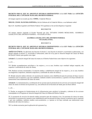 6 GACETA OFICIAL DE LA CIUDAD DE MÉXICO 15 de Septiembre de 2016
DECRETO POR EL QUE SE ADICIONAN DIVERSAS DISPOSICIONES A LA LEY PARA LA ATENCIÓN
INTEGRAL DEL CÁNCER DE MAMA DEL DISTRITO FEDERAL
(Al margen superior un escudo que dice: CDMX.- Ciudad de México)
MIGUEL ÁNGEL MANCERA ESPINOSA, Jefe de Gobierno de la Ciudad de México, a sus habitantes sabed:
Que la H. Asamblea Legislativa del Distrito Federal, VII Legislatura se ha servido dirigirme el siguiente
D E C R E T O
(Al margen superior izquierdo el Escudo Nacional que dice: ESTADOS UNIDOS MEXICANOS.- ASAMBLEA
LEGISLATIVA DEL DISTRITO FEDERAL.- VII LEGISLATURA)
ASAMBLEA LEGISLATIVA DEL DISTRITO FEDERAL
VII LEGISLATURA.
D E C R E T A
DECRETO POR EL QUE SE ADICIONAN DIVERSAS DISPOSICIONES A LA LEY PARA LA ATENCIÓN
INTEGRAL DEL CÁNCER DE MAMA DEL DISTRITO FEDERAL.
ARTÍCULO ÚNICO.- Se adicionan una fracción al artículo 3, una fracción al artículo 8, recorriendo la subsecuente y un
párrafo segundo al artículo 31, recorriendo el subsecuente, todos de la Ley para la Atención Integral del Cáncer de Mama
del Distrito Federal, para quedar como sigue:
Artículo 3.- La atención integral del cáncer de mama en el Distrito Federal tiene como objetivos los siguientes:
I. a VI. …
VII. Brindar acompañamiento psicológico a las mujeres y, en su caso, hombres cuyo resultado indique sospecha, alta
sospecha o confirmación de cáncer de mama;
VIII. Realizar acciones encaminadas a la atención médica y rehabilitación integral de las mujeres y, en su caso, hombres
con diagnóstico sospechoso, altamente sospechoso y confirmado de cáncer de mama; y
IX. Brindar atención médica referente a la reconstrucción mamaria como rehabilitación para las personas de bajos recursos
económicos que lo requieran y que sean candidatas, mediante estudios socioeconómicos, a quienes se les haya realizado una
mastectomía como tratamiento del cáncer de mama.
Artículo 8.- La instrumentación y coordinación de las acciones para la prestación de los servicios en la atención integral del
cáncer de mama en términos de la presente Ley, será atribución de la Secretaría de Salud; para tal efecto deberá:
I. a IX. …
X. Diseñar un programa de fortalecimiento de la infraestructura para satisfacer la demanda y cobertura de las acciones
contempladas en el Programa de Atención Integral del Cáncer de Mama del Distrito Federal;
XI. La prestación de servicios de atención médica necesarios para dar respuesta a las y los pacientes de cáncer de mama,
incluyendo la reconstrucción mamaria como rehabilitación para las personas de bajos recursos económicos que lo requieran
y que sean candidatas, mediante estudios socio-económicos, y a quienes se les haya realizado una mastectomía como
tratamiento del cáncer de mama; y
XII. Las demás necesarias para la aplicación de la presente Ley.
 