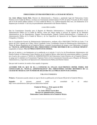 72 GACETA OFICIAL DE LA CIUDAD DE MÉXICO 15 de Septiembre de 2016
FIDEICOMISO CENTRO HISTÓRICO DE LA CIUDAD DE MÉXICO.
Lic. Jesús Alfonso García Roiz, Director de Administración y Finanzas y apoderado legal del Fideicomiso Centro
Histórico de la Ciudad de México, con base en el instrumento notarial número 47,439, de fecha 27 de julio de 2012, basado
ante la fe del notario público número 131 de la ciudad de México, Lic. Gabriel benjamín Díaz soto, con fundamento en lo
dispuesto por el artículo 11 de la ley de procedimiento administrativo del Distrito Federal y
c o n s i d e r a n d o
Que los Lineamientos Generales para el Registro de Manuales Administrativos y Específicos de Operación de la
Administración Pública de la Ciudad de México, tienen por objeto regular el proceso de registro de los Manuales
Administrativos de las Dependencias, Órganos Desconcentrados, Órganos Político-Administrativos y Entidades de la
Administración Pública de la Ciudad de México y de los Específicos de Operación de los Órganos Administrativos,
Colegiados y Unitarios.
Que la Coordinación General de Modernización Administrativa, mediante oficio OM/CGMA/1784/2016 de fecha 17 de
agosto del 2016, signado por el Mtro. Oliver Castañeda Correa, Coordinador General de Modernización Administrativa y
Titular de Mejora Regulatoria de la Ciudad de México, comunicó la procedencia de otorgar a este Fideicomiso, el registro
del “MANUAL ADMINISTRATIVO DEL FIDEICOMISO CENTRO HISTÓRICO DE LA CIUDAD MÉXICO”,
asignándole el número: MA-12/170816-E-SEFIN-FCH-13/010416.
Que por lo anterior y con fundamento en lo establecido en el artículo 11 de la Ley de Procedimiento Administrativo del
Distrito Federal, el Fideicomiso Centro Histórico de la Ciudad de México, debe hacer del conocimiento público, el acuerdo
por el cual se da a conocer el “MANUAL ADMINISTRATIVO del Fideicomiso Centro Histórico de la Ciudad de México”,
en apego por lo señalado en el Lineamiento Trigésimo Octavo de los Lineamientos Generales para el Registro de Manuales
Administrativos y Específicos de Operación de la Administración Pública del Distrito Federal.
Que por todo lo anterior, he tenido a bien expedir el siguiente:
ACUERDO POR EL QUE SE DA A CONOCER EL ENLACE ELECTRONICO DONDE PODRA SER
CONSULTADO EL “MANUAL ADMINISTRATIVO” DEL FIDEICOMISO CENTRO HISTÓRICO DE LA
CIUDAD DE MÉXICO, CON NUMERO DE REGISTRO MA-12/170816-E-SEFIN-FCH-13/010416.
T R A N S I T O R I O S
Primero.- El presente acuerdo entrará en vigor el día de su publicación en la Gaceta Oficial de la Ciudad de México.
Segundo.- El presente manual podrá ser consultado en el enlace:
http://www.centrohistorico.cdmx.gob.mx/fideicomiso/manual
Ciudad de México, a 30 de agosto de 2016
(Firma)
Lic. Jesús Alfonso García Roiz
Director de Administración y Finanzas
Fideicomiso Centro Histórico de la Ciudad de México.
 