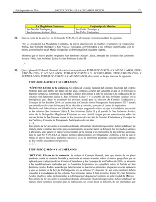 15 de Septiembre de 2016 GACETA OFICIAL DE LA CIUDAD DE MÉXICO 77
La Magdalena Contreras Cuajimalpa de Morelos
San Nicolás Totolapan, y San Pablo Chimalpa, y
San Jerónimo Aculco-Lídice. San Pedro Cuajimalpa.
31. Que en razón de lo anterior, en el Acuerdo ACU-36-16, el Consejo General consideró lo siguiente:
“En la Delegación La Magdalena Contreras, la nueva clasificación de pueblos originarios La Magdalena
Atlitic, San Bernabé Ocotepec y San Nicolás Totolapan, corresponderá a las colonias identificadas con la
misma denominación en el Marco Geográfico de Participación Ciudadana vigente.
Mientras que el nuevo pueblo originario San Jerónimo Aculco-Lídice, abarcará las colonias San Jerónimo
Aculco (Pblo), San Jerónimo Lídice I y San Jerónimo Lídice II.
…”
32. Que el pleno del Tribunal Electoral, al resolver los expedientes TEDF-JLDC-2240/2016 Y ACUMULADOS, TEDF-
JLDC-2241/2016 Y ACUMULADOS, TEDF-JLDC-2242/2016 Y ACUMULADOS, TEDF-JLDC-2243/2016 Y
ACUMULADOS, TEDF-JLDC-2244/2016 Y ACUMULADOS, determinó, en lo que interesa, lo siguiente:
TEDF-JLDC-2240/2016 Y ACUMULADOS:
“SÉPTIMO. Efectos de la sentencia. Se ordena al Consejo General del Instituto Electoral del Distrito
Federal, para que dentro del plazo de tres días, contados a partir del siguiente al que se le notifique la
presente sentencia, determine las medidas y plazos para llevar a cabo la consulta a la ciudadanía de las
colonias San Jerónimo Lídice I, San Jerónimo Lídice II y el pueblo de San Jerónimo Aculco; en la
inteligencia que, dado lo avanzado del proceso actual para la elección de Comités Ciudadanos y
Consejos de los Pueblos 2016, así como para la Consulta sobre Presupuesto Participativo 2017, tendrá
que considerar diversas fechas para dicha elección y consulta, posterior al cuatro de septiembre.
Hecho lo cual deberá hacer una difusión de la mayor magnitud a efecto de que la ciudadanía que reside
en las colonias San Jerónimo Lídice I, San Jerónimo Lídice II y el pueblo de San Jerónimo Aculco,
todas de la Delegación Magdalena Contreras en esta ciudad, tengan previo conocimiento sobre las
nuevas fechas de las diversas etapas en los procesos de elección de Comités Ciudadanos y Consejos de
los Pueblos y Consulta de Presupuesto Participativo de este año.
(…)
Para efecto de llevar a cabo la consulta ordenada, el Instituto Electoral responsable, deberá establecer de
manera clara y puntual las reglas para su realización, así como hacer su difusión por los medios idóneos
y eficientes, que genere el mayor conocimiento de la misma a los habitantes de las referidas colonias,
para lo cual SE VINCULA al órgano político administrativo en Magdalena Contreras, a fin de que le
brinde el apoyo necesario, pudiendo inclusive, si así lo determina prudente, solicitar también el apoyo
de los comités ciudadanos respectivos.
(…).”.
TEDF-JLDC-2241/2016 Y ACUMULADOS
“OCTAVO. Efectos de la sentencia. Se ordena al Consejo General, para que dentro de un plazo
prudente, emita de manera fundada y motivada un nuevo acuerdo, sobre el marco geográfico que se
aplicará para la elección de los Comités Ciudadanos y los Consejos de los Pueblos de 2016, en atención
a las modificaciones realizadas por la Asamblea Legislativa, en específico sobre el Pueblo de San
Jerónimo Aculco Lídice, acuerdo que deberá tomar en cuenta los elementos dispuestos en esta sentencia
y que se prevén en la Ley de Participación, en su artículo 6°, fracción IV, así como también deberá
consultar a la ciudadanía de las colonias San Jerónimo Lídice I, San Jerónimo Lídice II y San Jerónimo
Aculco (pueblo), todas pertenecientes a la Delegación Magdalena Contreras en esta Ciudad de México.
Para efecto de llevar a cabo la consulta ordenada, el Instituto Electoral responsable, deberá establecer de
manera clara y puntual las reglas para su realización, así como hacer su difusión, de tal intensidad que
 