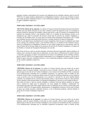 78 GACETA OFICIAL DE LA CIUDAD DE MÉXICO 15 de Septiembre de 2016
garantice el pleno conocimiento de la misma a los habitantes de las referidas colonias, para lo cual SE
VINCULA al órgano político administrativo en Magdalena Contreras a fin de que le brinde el apoyo
que resulte necesario, pudiendo inclusive, si así lo determina prudente, solicitar también el apoyo de los
Comités Ciudadanos respectivos.
(…)”
TEDF-JLDC-2242/2016 Y ACUMULADOS
“OCTAVO. Efectos de la sentencia. Se ordena al Consejo General del Instituto Electoral del Distrito
Federal, para que dentro del plazo de tres días, contados a partir del siguiente al que se le notifique la
presente sentencia, determine las medidas y plazos para llevar a cabo la consulta a la ciudadanía de las
colonias San Jerónimo Lídice I, San Jerónimo Lídice II y el pueblo de San Jerónimo Aculco; en la
inteligencia que, dado lo avanzado del proceso actual para la elección de Comités Ciudadanos y
Consejos de los Pueblos 2016, así como para la Consulta sobre Presupuesto Participativo 2017, tendrá
que considerar diversas fechas para dicha elección y consulta, posterior al cuatro de septiembre.
Hecho lo cual deberá hacer una difusión de la mayor magnitud a efecto de que la ciudadanía que reside
en las colonias San Jerónimo Lídice I, San Jerónimo Lídice II y el pueblo de San Jerónimo Aculco,
todas de la Delegación La Magdalena Contreras en esta ciudad, tengan previo conocimiento sobre las
nuevas fechas de las diversas etapas en los procesos de elección de Comités Ciudadanos y Consejos de
los Pueblos y Consulta de Presupuesto Participativo de este año.
(…)
Para efecto de llevar a cabo la consulta ordenada, el Instituto Electoral responsable, deberá establecer de
manera clara y puntual las reglas para su realización, así como hacer su difusión por los medios idóneos
y eficientes, que genere el mayor conocimiento de la misma a los habitantes de las referidas colonias,
para lo cual SE VINCULA al órgano político administrativo en La Magdalena Contreras, a fin de que le
brinde el apoyo necesario, pudiendo inclusive, si así lo determina prudente, solicitar también el apoyo
de los comités ciudadanos respectivos.
(…)”
TEDF-JLDC-2243/2016 Y ACUMULADOS
“SÉPTIMO. Efectos de la sentencia. Se ordena al Consejo General, para que dentro de un plazo
prudente emita de manera fundada y motivada un nuevo Acuerdo, sobre el marco geográfico que se
aplicará para la elección de los Comités Ciudadanos y los Consejos de los Pueblos de 2016, en atención
a las modificaciones realizadas por la Asamblea Legislativa, en específico sobre el Pueblo de San
Jerónimo Aculco-Lídice, acuerdo que deberá tomar en cuenta los elementos dispuestos en esta sentencia
y que se prevén en la Ley de Participación, en su artículo 6°, fracción IV, así como también deberá
consultar a la ciudadanía de las colonias San Jerónimo Lídice I, San Jerónimo Lídice II y San Jerónimo
Aculco (pueblo), todas pertenecientes a la Delegación Magdalena Contreras en esta Ciudad de México.
Para efecto de llevar a cabo la consulta ordenada, el Instituto Electoral deberá establecer de manera
clara y puntual las reglas para su realización, así como adoptar las medidas e implementar los
mecanismos necesarios para darle amplia difusión entre los habitantes de las colonias involucradas, para
lo cual SE VINCULA al órgano político administrativo en Magdalena Contreras a fin de que le brinde
el apoyo que resulte necesario, pudiendo inclusive, si así lo determina prudente, solicitar también el
apoyo de los Comités Ciudadanos respectivos.
(…).”
TEDF-JLDC-2244/2016 Y ACUMULADOS
“SÉPTIMO. Efectos de la sentencia. Se ordena al Consejo General, para que dentro de un plazo
prudente, emita de manera fundada y motivada un nuevo acuerdo, sobre el marco geográfico que se
aplicará para la elección de los Comités Ciudadanos y los Consejos de los Pueblos de 2016, en atención
a las modificaciones realizadas por la Asamblea Legislativa, en específico sobre el Pueblo de San
 