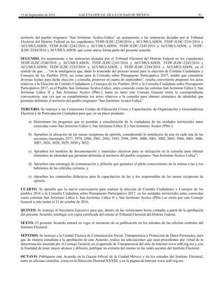 15 de Septiembre de 2016 GACETA OFICIAL DE LA CIUDAD DE MÉXICO 81
territorio del pueblo originario “San Jerónimo Aculco-Lídice” en acatamiento a las sentencias dictadas por el Tribunal
Electoral del Distrito Federal en los expedientes TEDF-JLDC-2240/2016 y ACUMULADOS, TEDF-JLDC-2241/2016 y
ACUMULADOS, TEDF-JLDC-2242/2016 y ACUMULADOS, TEDF-JLDC-2243/2016 y ACUMULADOS, y TEDF-
JLDC-2244/2016 y ACUMULADOS, que como anexo forma parte del presente acuerdo.
SEGUNDO. En acatamiento a las sentencias dictadas por el Tribunal Electoral del Distrito Federal en los expedientes
TEDF-JLDC-2240/2016 y ACUMULADOS, TEDF-JLDC-2241/2016 y ACUMULADOS, TEDF-JLDC-2242/2016 y
ACUMULADOS, TEDF-JLDC-2243/2016 y ACUMULADOS, y TEDF-JLDC-2244/2016 y ACUMULADOS, en el
sentido de que … “en la inteligencia que, dado lo avanzado del proceso actual para la elección de Comités Ciudadanos y
Consejos de los Pueblos 2016, así como para la Consulta sobre Presupuesto Participativo 2017, tendrá que considerar
diversas fechas para dicha elección y consulta, posterior al cuatro de septiembre”, resulta conveniente posponer los actos
relativos a la Elección de Comités Ciudadanos y Consejos de los Pueblos 2016 y la Consulta Ciudadana sobre Presupuesto
Participativo 2017, en el Pueblo San Jerónimo Aculco-Lídice, antes conocido como las colonias San Jerónimo Lídice I, San
Jerónimo Lídice II y San Jerónimo Aculco (Pblo.), hasta en tanto este Consejo General emita la correspondiente
convocatoria, una vez que se cumplimenten los actos relativos a la consulta para obtener elementos de identidad que
permitan delimitar el territorio del pueblo originario “San Jerónimo Aculco-Lídice”.
TERCERO. Se instruye a las Comisiones Unidas de Educación Cívica y Capacitación, de Organización y Geoestadística
Electoral y de Participación Ciudadana para que, en un plazo prudente:
a) Determinen las preguntas que se pondrán a consideración de la ciudadanía de las unidades territoriales antes
conocidas como San Jerónimo Lídice I, San Jerónimo Lídice II y San Jerónimo Aculco (Pblo.);
b) Aprueben la ubicación de las mesas receptoras de opinión, considerando la instalación de una en cada una de las
secciones electorales 2977, 2978, 2980, 2981, 2982, 2983, 2998, 2999, 3000, 3001, 3002, 3003, 3004, 3005, 3006,
3007, 3026, 3028, 3029, 3030 y 3032;
c) Aprueben los modelos de documentación y materiales electivos para su utilización en la consulta para obtener
elementos de identidad que permitan delimitar el territorio del pueblo originario “San Jerónimo Aculco-Lídice”;
d) Aprueben una estrategia de comunicación y difusión que garantice el pleno conocimiento de la misma a las y los
habitantes de las referidas colonias, y
e) Aprueben los contenidos didácticos para la capacitación de las y los responsables de las mesas receptoras de
opinión.
CUARTO. Se aprueba que la nueva convocatoria para realizar la elección de Comités Ciudadanos y Consejos de los
pueblos 2016 y la Consulta Ciudadana sobre Presupuesto Participativo 2017, en las unidades territoriales antes conocidas
como colonias San Jerónimo Lídice I, San Jerónimo Lídice II y San Jerónimo Aculco (Pblo.) se emita por este Consejo
General a más tardar el 21 de octubre de 2016.
QUINTO. Se instruye al Secretario Ejecutivo para que, dentro de las veinticuatro horas contadas a partir de la aprobación
del presente Acuerdo, notifique con copia certificada del mismo al Tribunal Electoral del Distrito Federal.
SEXTO. El presente Acuerdo entrará en vigor al momento de su publicación en los estrados de las oficinas centrales del
Instituto Electoral.
SÉPTIMO. Se instruye a la Unidad Técnica de Comunicación Social, Transparencia y Protección de Datos Personales, para
que de manera inmediata a la aprobación de este Acuerdo, realice las adecuaciones que sean procedentes por virtud de la
determinación asumida por el Consejo General, en el apartado de Transparencia del sitio de Internet www.iedf.org.mx y con
la finalidad de tener mayor alcance y difusión, publique un extracto del mismo en las redes sociales del Instituto Electoral.
OCTAVO. Publíquese este Acuerdo en la Gaceta Oficial de la Ciudad México y en los estrados del Instituto Electoral,
tanto en oficinas centrales, como en la Dirección Distrital XXXIII, y en la página de Internet www.iedf.org.mx
 