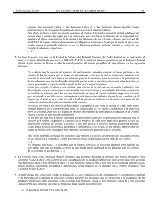 15 de Septiembre de 2016 GACETA OFICIAL DE LA CIUDAD DE MÉXICO 85
colonias San Jerónimo Lídice I, San Jerónimo Lídice II y San Jerónimo Aculco (pueblo), todas
pertenecientes a la Delegación Magdalena Contreras en esta Ciudad de México.
Para efecto de llevar a cabo la consulta ordenada, el Instituto Electoral responsable, deberá establecer de
manera clara y puntual las reglas para su realización, así como hacer su difusión, de tal intensidad que
garantice el pleno conocimiento de la misma a los habitantes de las referidas colonias, para lo cual SE
VINCULA al órgano político administrativo en Magdalena Contreras a fin de que le brinde el apoyo que
resulte necesario, pudiendo inclusive, si así lo determina prudente, solicitar también el apoyo de los
Comités Ciudadanos respectivos.
(…).”
5. La Sala Regional, con sede en la Ciudad de México del Tribunal Electoral del Poder Judicial de la Federación, al
resolver el juicio identificado con la clave SDF-JDC-254/2013 estableció diversos parámetros que el Instituto Electoral
deberá seguir cuando se llevara a cabo la reconfiguración del marco geográfico de una colonia, en los siguientes
términos:
“Es evidente que la esencia del ejercicio de participación ciudadana consiste en hacer partícipe a los
vecinos de las decisiones que se toman en sus colonias, razón por la cual es importante mantener esa
relación de identidad entre éstos y sus colonias, pues de lo contrario, lejos de incentivar la participación
de la ciudadanía, con una inadecuada cartografía que no toma en cuenta los elementos antes descritos, se
estaría generando en la gente apatía respecto de los ejercicios participativos.
Como por ejemplo, el ubicar a una colonia, para efectos de la elección de un comité ciudadano, con
determinadas características junto a otra colonia con características y necesidades diferentes, provocaría
un conflicto de intereses entre los vecinos al momento de elegir al comité ciudadano respectivo, en tanto
que, atendiendo a sus diferencias, cada colonia tendrá diversas necesidades, dignas de ser resueltas por el
órgano por el cual se va a votar, lo cual a final de cuentas se traducirá en desinterés por parte de los
vecinos al momento de emitir su voluntad en la consulta.
En efecto, en suma a los criterios poblacionales y geográficos que toma en cuenta el IEDF, debe poner
especial atención en la compatibilidad entre las necesidades de los vecinos, atendiendo a la identidad
entre las colonias, pues sólo así logrará el objetivo de preservar la participación ciudadana en el Distrito
Federal a través de este tipo de instrumentos.
Es por ello que esta Sala Regional considera que para futuros ejercicios de participación ciudadana para la
elección de Comités Ciudadanos y Consejos de los Pueblos, el IEDF debe partir de la premisa de que las
necesidades cambian de colonia a colonia, y que ello atiende a diversos factores (identidad cultural,
social, étnica política, económica, geográfica, y demográfica), por lo que, en ese sentido, deberá tomar en
cuenta la opinión de la ciudadanía para realizar la delimitación geográfica de las colonias.
Ello con la finalidad de buscar los consensos que brinden al ejercicio de participación ciudadana certeza
en su realización y resultados, y sobre todo un alto índice de participación por parte de los vecinos.
(…)
No obstante, esta Sala (…) considera que en futuros ejercicios, la autoridad electoral debe realizar las
actividades que sean necesarias, a efecto de que pueda existir identidad de los electores con los comités
de las colonias en que habitan, (…)”
6. La Consulta tiene como finalidad obtener elementos que permitan delimitar el territorio del Pueblo Originario “San
Jerónimo Aculco-Lídice”, esto a partir de que la ciudadanía de las unidades territoriales antes conocidas como colonias
San Jerónimo Lídice I, San Jerónimo Lídice II y San Jerónimo Aculco (Pblo.), con base en su identidad cultural, social,
étnica, política, económica, geográfica y demográfica, opine respecto de su afinidad con el Pueblo Originario “San
Jerónimo Aculco-Lídice”.
7. A partir de que las Comisiones Unidas de Educación Cívica y Capacitación, de Organización y Geoestadística Electoral
y de Participación Ciudadana (Comisiones Unidas) aprueben las preguntas que se formularán a la ciudadanía de las
unidades territoriales antes conocidas como colonias San Jerónimo Lídice I, San Jerónimo Lídice II y San Jerónimo
Aculco (Pblo.) así como las opciones de respuesta, éstas estarán disponibles en:
a) La página de Internet www.iedf.org.mx,
 