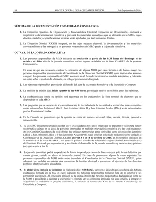 88 GACETA OFICIAL DE LA CIUDAD DE MÉXICO 15 de Septiembre de 2016
SÉPTIMA. DE LA DOCUMENTACIÓN Y MATERIALES CONSULTIVOS
1. La Dirección Ejecutiva de Organización y Geoestadística Electoral (Dirección de Organización) elaborará e
imprimirá la documentación consultiva y proveerá los materiales consultivos que se utilizarán en la MRO, cuyos
diseños, modelos y especificaciones técnicas serán aprobadas por las Comisiones Unidas.
2. La Dirección Distrital XXXIII integrará, en las cajas paquete electoral, la documentación y los materiales
correspondientes y las entregará a las personas responsables de MRO previo a la jornada consultiva.
OCTAVA. DE LA JORNADA CONSULTIVA
1. Las personas responsables de MRO iniciarán su instalación a partir de las 8:30 horas del domingo 16 de
octubre de 2016, día de la jornada consultiva, en los lugares señalados en la Base CUARTA de la presente
Convocatoria.
En caso de que sea necesario cambiar la ubicación de alguna MRO, por caso fortuito o de fuerza mayor, las
personas responsables lo comunicarán al Coordinador de la Dirección Distrital XXXIII, quien instruirá las acciones
a seguir. Las personas responsables de MRO asentarán en el Acta de Incidentes las medidas adoptadas, y colocarán
un aviso sobre el cambio de ubicación, en el lugar previamente designado.
2. Las personas responsables procederán al llenado del Acta de la Jornada Consultiva y de Escrutinio y Cómputo.
3. La emisión de opinión dará inicio a partir de las 9:00 horas, por ningún motivo se recibirán antes las opiniones.
4. La ciudadanía que emita su opinión será registrada en los cuadernillos de lista nominal de electores que se
dispondrán en cada MRO.
5. Las preguntas que se someterán a la consideración de la ciudadanía de las unidades territoriales antes conocidas
como colonias San Jerónimo Lídice I, San Jerónimo Lídice II y San Jerónimo Aculco (Pblo.) serán determinadas
por las Comisiones Unidas.
6. En la Consulta se garantizará que la opinión se emita de manera universal, libre, secreta, directa, personal e
intransferible.
7. A las MRO únicamente podrán acceder las y los ciudadanas (os) en el orden que se presenten y sólo para ejercer
su derecho a opinar; en su caso, las personas interesadas en realizar observación consultiva; y/o las (os) integrantes
de los Comités Ciudadanos de las Colonias las unidades territoriales antes conocidas como colonias San Jerónimo
Lídice I, San Jerónimo Lídice II y San Jerónimo Aculco (Pblo.) que lo hayan solicitado mediante escrito dirigido al
Coordinador de la Dirección Distrital XXXIII, entre el 3 y el 14 de octubre de 2016, en los horarios indicados en
el numeral 8 de la Base PRIMERA; así como el personal acreditado del referido órgano distrital, funcionarias (os)
del Instituto Electoral que supervisarán y auxiliarán el desarrollo de la jornada consultiva y notarias (os) públicas
(os) que acudan a dar fe.
8. La jornada consultiva podrá suspenderse de forma temporal por causas de fuerza mayor y de forma definitiva por
causas graves, cuando se altere su desarrollo normal. En caso de presentarse alguno de estos supuestos, las
personas responsables de MRO darán aviso inmediato al Coordinador de la Dirección Distrital XXXIII, quien
adoptará las medidas necesarias para garantizar la función electoral y garantizar el ejercicio de los derechos
políticos electorales de la ciudadanía.
9. El cierre de la emisión de opiniones se realizará a las 17:00 horas, salvo en el caso de que a esa hora aún hubiera
ciudadanía formada en la fila, en cuyo supuesto las personas responsables tomarán nota de lo anterior y les
permitirán que opinen. Al concluir la emisión de la última opinión las personas responsables declararán el cierre de
la MRO y procederán a realizar el escrutinio y cómputo de las opiniones emitidas por cada opción, a integrar el
expediente, a conformar el paquete consultivo, a concluir el llenado del Acta de la Jornada Consultiva y de
Escrutinio y Cómputo,
 