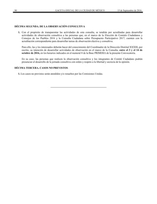 90 GACETA OFICIAL DE LA CIUDAD DE MÉXICO 15 de Septiembre de 2016
DÉCIMA SEGUNDA. DE LA OBSERVACIÓN CONSULTIVA
1. Con el propósito de transparentar las actividades de esta consulta, se tendrán por acreditadas para desarrollar
actividades de observación consultiva a las personas que, en el marco de la Elección de Comités Ciudadanos y
Consejos de los Pueblos 2016 y la Consulta Ciudadana sobre Presupuesto Participativo 2017, cuenten con la
acreditación correspondiente para desarrollar tareas de observación electiva y consultiva.
Para ello, las y los interesados deberán hacer del conocimiento del Coordinador de la Dirección Distrital XXXIII, por
escrito, su intención de desarrollar actividades de observación en el marco de la Consulta, entre el 3 y el 14 de
octubre de 2016, en los horarios indicados en el numeral 8 de la Base PRIMERA de la presente Convocatoria.
En su caso, las personas que realicen la observación consultiva y los integrantes de Comité Ciudadano podrán
presenciar el desarrollo de la jornada consultiva con orden y respeto a la libertad y secrecía de la opinión.
DÉCIMA TERCERA. CASOS NO PREVISTOS
1. Los casos no previstos serán atendidos y/o resueltos por las Comisiones Unidas.
 