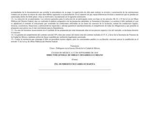 acompañadas de la documentación que acredite la procedencia de su pago; la supervisión de obra para realizar la revisión y autorización de las estimaciones
contará con un plazo no mayor de cinco días hábiles siguientes a su presentación. En el supuesto de que surjan diferencias técnicas o numéricas que no puedan ser
autorizadas dentro de dicho plazo, éstas se resolverán e incorporarán en la siguiente estimación.
12.- La selección de un participante. Los criterios generales para la selección de un participante serán con base en los artículos 40, 41 y 43 de la Ley de Obras
Públicas del Distrito Federal, una vez realizado el análisis comparativo de las propuestas admitidas, se formulará el dictamen y se emitirá el fallo mediante el cual
se adjudicará el contrato al concursante que reuniendo las condiciones solicitadas en las bases de concurso de la licitación, reúnan las condiciones legales,
técnicas, económicas, financieras y administrativas requeridas y además garanticen satisfactoriamente el cumplimiento de todas las obligaciones y que presente la
propuesta cuyo precio sea el más conveniente para la Dependencia.
13.- En caso de encontrar inconveniente en el resultado de las propuestas por estar demasiado altas en sus precios respecto a los del mercado, se declarara desierto
el concurso
14.- La garantía de cumplimiento del contrato será del 10% (diez por ciento) del monto total del contrato incluido el I.V.A. a favor de la Secretaria de Finanzas de
la Ciudad de México, mediante póliza de fianza expedida por institución legalmente autorizada.
15.- Contra la resolución que contenga el fallo no procederá recurso alguno, pero los concursantes podrán si a su derecho conviene ejercer lo establecido en el
artículo 72 de la Ley de Obras Públicas del Distrito Federal
Transitorio
Único.- Publíquese en la Gaceta Oficial de la Ciudad de México
CIUDAD DE MÉXICO. A 12 DE SEPTIEMBRE DE 2016
DIRECTOR GENERAL DE OBRAS Y DESARROLLO URBANO
(Firma)
ING. HUMBERTO CHAVARRÍA ECHARTÉA
 