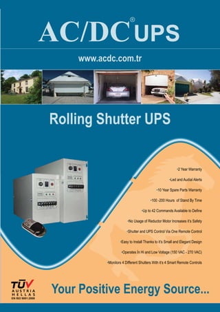 EN ISO 9001:2008
AC/DC
®
UPS
www.acdc.com.tr
Rolling Shutter UPS
Your Positive Energy Source...
•2 Year Warranty
•Led and Audial Alerts
•10 Year Spare Parts Warranty
•100 -200 Hours of Stand By Time
•Up to 42 Commands Available to Define
•No Usage of Reductor Motor Increases it’s Safety
•Shutter and UPS Control Via One Remote Control
•Easy to Install Thanks to it’s Small and Elegant Design
•Operates İn Hi and Low Voltage (150 VAC - 270 VAC)
•Monitors 4 Different Shutters With it’s 4 Smart Remote Controls
 