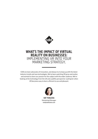 WHAT’S THE IMPACT OF VIRTUAL
REALITY ON BUSINESSES:
IMPLEMENTING VR INTO YOUR
MARKETING STRATEGY.
CDD are keen advocates of innovation, and always try to keep up with the latest
industry trends and new technologies. We’ve been watching VR grow and evolve,
and wanted to share our passion for the subject with the wider audience. We’re
looking at the technology from the UX and usability perspective: waiting for when
VR becomes easy to learn, efficient to use and pleasant.
Marketing Manager
katt@cddnation.com
KAT TERLECKA
 