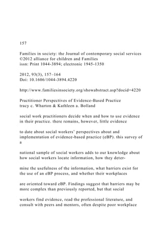 157
Families in society: the Journal of contemporary social services
©2012 alliance for children and Families
issn: Print 1044-3894; electronic 1945-1350
2012, 93(3), 157–164
Doi: 10.1606/1044-3894.4220
http://www.familiesinsociety.org/showabstract.asp?docid=4220
Practitioner Perspectives of Evidence-Based Practice
tracy c. Wharton & Kathleen a. Bolland
social work practitioners decide when and how to use evidence
in their practice. there remains, however, little evidence
to date about social workers’ perspectives about and
implementation of evidence-based practice (eBP). this survey of
a
national sample of social workers adds to our knowledge about
how social workers locate information, how they deter-
mine the usefulness of the information, what barriers exist for
the use of an eBP process, and whether their workplaces
are oriented toward eBP. Findings suggest that barriers may be
more complex than previously reported, but that social
workers find evidence, read the professional literature, and
consult with peers and mentors, often despite poor workplace
 