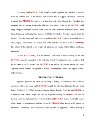 2
On January [REDACTED], 2016, through counsel, Appellant filed Petition in Juvenile
Court via certified mail. In his Petition, and attached Brief in Support of Petition, Appellant
requested that [MINOR] be found to be a dependent child under Georgia law. Appellant also
requested that the Juvenile Court make additional conclusions of law so that [MINOR] could
apply for Special Immigrant Juvenile Status (SIJS) and lawful permanent residence with the United
States Citizenship and Immigration Services (USCIS). Specifically, Appellant requested that the
Juvenile Court find that reunification with one or both of [MINOR]’s parents is not viable due to
abuse, neglect, abandonment or a similar basis under State law and that it is not in [MINOR]’s
best interest to be returned to his country of nationality or country of last habitual residence,
Guatemala.
On June [REDACTED], 2016, the Juvenile Court issued its Order declining to find that
[MINOR] is currently dependent. In this Order, the Juvenile Court indicated that it would not find
for dependency on the grounds that [MINOR] is not without his parents because they gave
Appellant written authority for Appellant to provide [MINOR] with a home, care, support, control,
and supervision.
PRESERVATION OF ERROR
Appellant preserved the error by requesting a finding of dependency and additional
conclusions of law that would enable [MINOR] to apply for SIJS status before the Juvenile Court
below. O.C.G.A. § 9-11-52(c). Appellant requested that the Juvenile Court find that [MINOR] is
a dependent child under Georgia law, that he be granted custody of [MINOR], and that the
Juvenile Court find that reunification with one or both of [MINOR]’s parents is not viable due to
abuse, neglect, or abandonment and that it is not in [MINOR]’s best interest to be returned to
Guatemala. Specifically, these conclusions were requested in Appellant’s Petition Seeking a
 