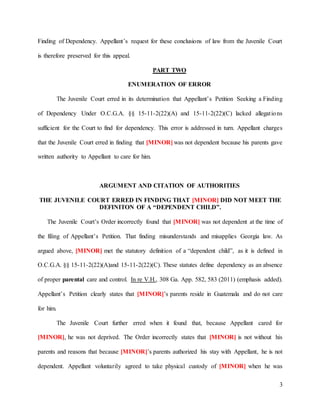 3
Finding of Dependency. Appellant’s request for these conclusions of law from the Juvenile Court
is therefore preserved for this appeal.
PART TWO
ENUMERATION OF ERROR
The Juvenile Court erred in its determination that Appellant’s Petition Seeking a Finding
of Dependency Under O.C.G.A. §§ 15-11-2(22)(A) and 15-11-2(22)(C) lacked allegations
sufficient for the Court to find for dependency. This error is addressed in turn. Appellant charges
that the Juvenile Court erred in finding that [MINOR] was not dependent because his parents gave
written authority to Appellant to care for him.
ARGUMENT AND CITATION OF AUTHORITIES
THE JUVENILE COURT ERRED IN FINDING THAT [MINOR] DID NOT MEET THE
DEFINITON OF A “DEPENDENT CHILD”.
The Juvenile Court’s Order incorrectly found that [MINOR] was not dependent at the time of
the filing of Appellant’s Petition. That finding misunderstands and misapplies Georgia law. As
argued above, [MINOR] met the statutory definition of a “dependent child”, as it is defined in
O.C.G.A. §§ 15-11-2(22)(A)and 15-11-2(22)(C). These statutes define dependency as an absence
of proper parental care and control. In re V.H., 308 Ga. App. 582, 583 (2011) (emphasis added).
Appellant’s Petition clearly states that [MINOR]’s parents reside in Guatemala and do not care
for him.
The Juvenile Court further erred when it found that, because Appellant cared for
[MINOR], he was not deprived. The Order incorrectly states that [MINOR] is not without his
parents and reasons that because [MINOR]’s parents authorized his stay with Appellant, he is not
dependent. Appellant voluntarily agreed to take physical custody of [MINOR] when he was
 