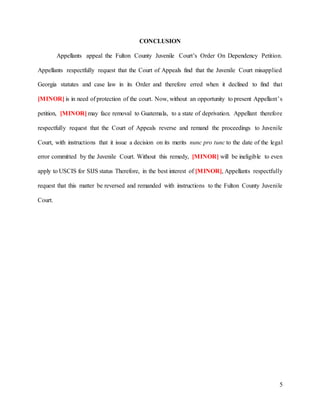 5
CONCLUSION
Appellants appeal the Fulton County Juvenile Court’s Order On Dependency Petition.
Appellants respectfully request that the Court of Appeals find that the Juvenile Court misapplied
Georgia statutes and case law in its Order and therefore erred when it declined to find that
[MINOR] is in need of protection of the court. Now, without an opportunity to present Appellant’s
petition, [MINOR] may face removal to Guatemala, to a state of deprivation. Appellant therefore
respectfully request that the Court of Appeals reverse and remand the proceedings to Juvenile
Court, with instructions that it issue a decision on its merits nunc pro tunc to the date of the legal
error committed by the Juvenile Court. Without this remedy, [MINOR] will be ineligible to even
apply to USCIS for SIJS status Therefore, in the best interest of [MINOR], Appellants respectfully
request that this matter be reversed and remanded with instructions to the Fulton County Juvenile
Court.
 