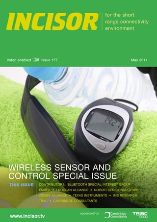 INCISOR
                                                TM
                                                     for the short
                                                     range connectivity
                                                     environment




Video enabled    Issue 157                                       May 2011




WIRELESS SENSOR AND
CONTROL SPECIAL ISSUE
 THIS ISSUE     CONTRIBUTORS: BLUETOOTH SPECIAL INTEREST GROUP
                EMBER • ENOCEAN ALLIANCE • NORDIC SEMICONDUCTORS
                ZIGBEE ALLIANCE • TEXAS INSTRUMENTS • IMS RESEARCH
                TRAC • CAMBRIDGE CONSULTANTS


                                     sponsored by
 www.incisor.tv
 
