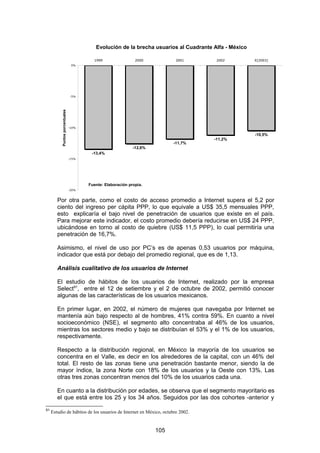 Evolución de la brecha usuarios al Cuadrante Alfa - México

                                         1999                 2000           2001       2002           E[2003]
                                 0%




                                -5%
          Puntos porcentuales




                                -10%

                                                                                                       -10,5%
                                                                                       -11,2%
                                                                            -11,7%
                                                             -12,6%
                                        -13,4%
                                -15%




                                       Fuente: Elaboración propia.
                                -20%



        Por otra parte, como el costo de acceso promedio a Internet supera el 5,2 por
        ciento del ingreso per cápita PPP, lo que equivale a US$ 35,5 mensuales PPP,
        esto explicaría el bajo nivel de penetración de usuarios que existe en el país.
        Para mejorar este indicador, el costo promedio debería reducirse en US$ 24 PPP,
        ubicándose en torno al costo de quiebre (US$ 11,5 PPP), lo cual permitiría una
        penetración de 16,7%.

        Asimismo, el nivel de uso por PC’s es de apenas 0,53 usuarios por máquina,
        indicador que está por debajo del promedio regional, que es de 1,13.

        Análisis cualitativo de los usuarios de Internet

        El estudio de hábitos de los usuarios de Internet, realizado por la empresa
        Select91, entre el 12 de setiembre y el 2 de octubre de 2002, permitió conocer
        algunas de las características de los usuarios mexicanos.

        En primer lugar, en 2002, el número de mujeres que navegaba por Internet se
        mantenía aún bajo respecto al de hombres, 41% contra 59%. En cuanto a nivel
        socioeconómico (NSE), el segmento alto concentraba al 46% de los usuarios,
        mientras los sectores medio y bajo se distribuían el 53% y el 1% de los usuarios,
        respectivamente.

        Respecto a la distribución regional, en México la mayoría de los usuarios se
        concentra en el Valle, es decir en los alrededores de la capital, con un 46% del
        total. El resto de las zonas tiene una penetración bastante menor, siendo la de
        mayor índice, la zona Norte con 18% de los usuarios y la Oeste con 13%. Las
        otras tres zonas concentran menos del 10% de los usuarios cada una.

        En cuanto a la distribución por edades, se observa que el segmento mayoritario es
        el que está entre los 25 y los 34 años. Seguidos por las dos cohortes -anterior y
91
     Estudio de hábitos de los usuarios de Internet en México, octubre 2002.


                                                                      105
 