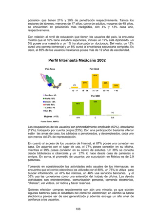 posterior- que tienen 21% y 20% de penetración respectivamente. Tantos los
sectores de jóvenes, menores de 17 años, como de adultos, mayores de 45 años,
se encuentran en posiciones más rezagadas, con 4% y 13% cada uno,
respectivamente.

Con relación al nivel de educación que tienen los usuarios del país, la encuesta
mostró que el 65% tiene estudios superiores, incluso un 12% está diplomado, un
5% posee una maestría y un 1% ha alcanzado un doctorado. Del resto, un 12%
cursó una carrera comercial y un 8% cursó la enseñanza secundaria completa. Es
decir, el 85% de los usuarios mexicanos posee más de 12 años de escolaridad.


                   Perfil Internauta Mexicano 2002

               Por Zona                                   Por Edad

                                                             42%



                                                 21%                   20%
                                     4%                                               13%


                                    12 - 17     18 - 24     25 - 34   35 - 44         > 45

               Pacífico: 6%                                Por NSE
               Norte: 18%
               Oeste: 13%                                    53%
                                          46%
               Valle: 46%
               Centro: 9%
               Sur: 8%
                                                                                1%

              Mujeres : 41%               A/B                 C                 D/E

          Fuente: Select, AMIPCI.


Las ocupaciones de los usuarios son primordialmente empleado (50%), estudiante
(19%), trabajador por cuenta propia (23%). Con una participación bastante inferior
están las amas de casa, los jubilados o pensionados, y desempleados, cada uno
con menos del 2% de representación.

En cuanto al acceso de los usuarios de Internet, el 87% posee una conexión en
casa. De acuerdo con el lugar de uso, el 77% posee conexión en su oficina,
mientras el 29% posee conexión en su centro de estudios. Un 39% se conecta
desde bibliotecas o cibercafés y un 27% lo hace desde casa de parientes o
amigos. En suma, el promedio de usuarios por suscripción en México es de 2,9
personas.

Tomando en consideración las actividades más usuales de los internautas, se
encuentra que el correo electrónico es utilizado por el 80%, un 75% lo utiliza para
buscar información, un 47% lee noticias, un 46% usa servicios bancarios, y el
38% usa las conexiones como una extensión del trabajo de oficina. Las demás
actividades son entretenimiento, comunicación personal, comercio electrónico,
“chatear”, ver vídeos, oír radios y hacer reservas.

Quienes efectúan compras regularmente son aún una minoría, ya que existen
algunas barreras para el desarrollo del comercio electrónico; en cambio la banca
electrónica parece ser de uso generalizado y además entrega un alto nivel de
confianza a los usuarios.


                                        106
 