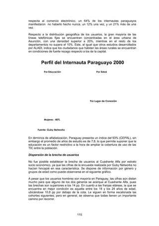 respecta al comercio electrónico, un 64% de los internautas paraguayos
manifestaron no haberlo hecho nunca, un 12% una vez, y un 21% más de una
vez.

Respecto a la distribución geográfica de los usuarios, la gran mayoría de las
líneas telefónicas fijas se encuentran concentradas en el área urbana de
Asunción, con una densidad superior a 20%, mientras en el resto de los
departamentos no supera el 10%. Este, al igual que otros estudios desarrollados
por ALADI, indica que los ciudadanos que habitan las áreas rurales se encuentran
en condiciones de fuerte rezago respecto a los de la capital.


         Perfil del Internauta Paraguayo 2000
           Por Educación                           Por Edad




                                              Por Lugar de Conexión




           Mujeres : 40%



      Fuente: Guby Networks


En términos de alfabetización, Paraguay presenta un índice del 93% (CEPAL), sin
embargo el promedio de años de estudio es de 7,8, lo que permite suponer que la
educación es un factor restrictivo a la hora de ampliar la cobertura de uso de las
TIC entre la población.

Dispersión de la brecha de usuarios

No fue posible establecer la brecha de usuarios al Cuadrante Alfa por estrato
socio económico, ya que las cifras de la encuesta realizada por Guby Networks no
hacían hincapié en esa característica. Se dispone de información por género y
grupos de edad como puede observarse en el siguiente gráfico.

A pesar que los usuarios hombres son mayoría en Paraguay, las cifras aún distan
mucho para que alguno de los dos géneros se acerque al Cuadrante Alfa, pues
las brechas son superiores a los 14 pp. En cuanto a las franjas etáreas, la que se
encuentra en mejor condición es aquella entre los 18 y los 24 años de edad,
ubicándose 10,8 pp por debajo de la cota. Le siguen en forma escalonada las
cohortes siguientes, pero en general, se observa que todas tienen un importante
camino por recorrer.




                                     115
 