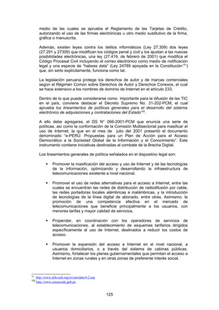medio de las cuales se aprueba el Reglamento de las Tarjetas de Crédito,
        autorizando el uso de las firmas electrónicas u otro medio sustitutivo de la firma,
        gráfica o manuscrita.

        Además, existen leyes contra los delitos informáticos (Ley 27.309) dos leyes
        (27.291 y 27309) que modifican los códigos penal y civil y los ajustan a las nuevas
        posibilidades electrónicas, una ley (27.419, de febrero de 2001) que modifica el
        Código Procesal Civil incluyendo el correo electrónico como medio de notificación
        legal y una especie de “habeas data” (Ley 24789 apoyada en la Constitución 101)
        que, sin serlo explícitamente, funciona como tal.

        La legislación peruana protege los derechos de autor y de marcas comerciales
        según el Régimen Común sobre Derechos de Autor y Derechos Conexos, el cual
        se hace extensivo a los nombres de dominio de Internet en el artículo 233.

        Dentro de lo que puede considerarse como importante para la difusión de las TIC
        en el país, conviene destacar el Decreto Supremo No. 31-202-PCM, el cual
        aprueba los lineamientos de políticas generales para el desarrollo del sistema
        electrónico de adquisiciones y contrataciones del Estado102.

        A ello debe agregarse, el DS N° 066-2001-PCM que enuncia una serie de
        políticas, así como la conformación de la Comisión Multisectorial para masificar el
        uso de Internet, la que en el mes de julio del 2001 presentó el documento
        denominado “e-PERÚ: Propuestas para un Plan de Acción para el Acceso
        Democrático a la Sociedad Global de la Información y el Conocimiento”. Este
        instrumento contiene iniciativas destinadas al combate de la Brecha Digital.

        Los lineamientos generales de política señalados en el dispositivo legal son:

                 Promover la masificación del acceso y uso de Internet y de las tecnologías
                  de la información, optimizando y desarrollando la infraestructura de
                  telecomunicaciones existente a nivel nacional.

                 Promover el uso de redes alternativas para el acceso a Internet, entre las
                  cuales se encuentran las redes de distribución de radiodifusión por cable,
                  las redes portadoras locales alámbricas e inalámbricas, y la introducción
                  de tecnologías de la línea digital de abonado, entre otras. Asimismo, la
                  promoción de una competencia efectiva en el mercado de
                  telecomunicaciones que beneficie principalmente a los usuarios, con
                  menores tarifas y mayor calidad de servicios.

                 Propender, en coordinación con los operadores de servicios de
                  telecomunicaciones, al establecimiento de esquemas tarifarios dirigidos
                  específicamente al uso de Internet, destinados a reducir los costos de
                  acceso.

                 Promover la expansión del acceso a Internet en el nivel nacional, a
                  usuarios domiciliarios, o a través del sistema de cabinas públicas.
                  Asimismo, fortalecer los planes gubernamentales que permitan el acceso a
                  Internet en zonas rurales y en otras zonas de preferente interés social.



101
      http://www.alfa-redi.org/revista/data/4-2.asp
102
      http://www.consucode.gob.pe


                                                      125
 
