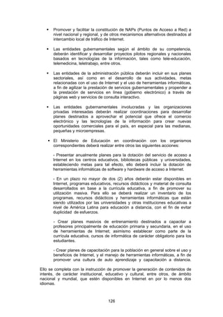    Promover y facilitar la constitución de NAPs (Puntos de Acceso a Red) a
       nivel nacional y regional, y de otros mecanismos alternativos destinados al
       intercambio local de tráfico de Internet.

      Las entidades gubernamentales según el ámbito de su competencia,
       deberán identificar y desarrollar proyectos pilotos regionales y nacionales
       basados en tecnologías de la información, tales como tele-educación,
       telemedicina, teletrabajo, entre otros.

      Las entidades de la administración pública deberán incluir en sus planes
       sectoriales, así como en el desarrollo de sus actividades, metas
       relacionadas con el uso de Internet y el uso de herramientas informáticas,
       a fin de agilizar la prestación de servicios gubernamentales y propender a
       la prestación de servicios en línea (gobierno electrónico) a través de
       páginas web y servicios de consulta interactivo.

      Las entidades gubernamentales involucradas y las organizaciones
       privadas interesadas deberán realizar coordinaciones para desarrollar
       planes destinados a aprovechar el potencial que ofrece el comercio
       electrónico y las tecnologías de la información para crear nuevas
       oportunidades comerciales para el país, en especial para las medianas,
       pequeñas y microempresas.

     El Ministerio de Educación en coordinación con los organismos
      correspondientes deberá realizar entre otros las siguientes acciones:

       - Presentar anualmente planes para la dotación del servicio de acceso a
       Internet en los centros educativos, bibliotecas públicas y universidades,
       estableciendo metas para tal efecto, ello deberá incluir la dotación de
       herramientas informáticas de software y hardware de acceso a Internet.

       - En un plazo no mayor de dos (2) años deberán estar disponibles en
       Internet, programas educativos, recursos didácticos y material de consulta
       desarrollados en base a la currícula educativa, a fin de promover su
       utilización masiva. Para ello se deberá realizar un inventario de los
       programas, recursos didácticos y herramientas informáticas que están
       siendo utilizados por las universidades y otras instituciones educativas a
       nivel de América Latina para educación a distancia, con el fin de evitar
       duplicidad de esfuerzos.

       - Crear planes masivos de entrenamiento destinados a capacitar a
       profesores principalmente de educación primaria y secundaria, en el uso
       de herramientas de Internet; asimismo establecer como parte de la
       currícula educativa, cursos de informática de carácter obligatorio para los
       estudiantes.

       - Crear planes de capacitación para la población en general sobre el uso y
       beneficios de Internet, y el manejo de herramientas informáticas, a fin de
       promover una cultura de auto aprendizaje y capacitación a distancia.

Ello se completa con la instrucción de promover la generación de contenidos de
interés, de carácter institucional, educativo y cultural, entre otros, de ámbito
nacional y mundial, que estén disponibles en Internet en por lo menos dos
idiomas.



                                    126
 
