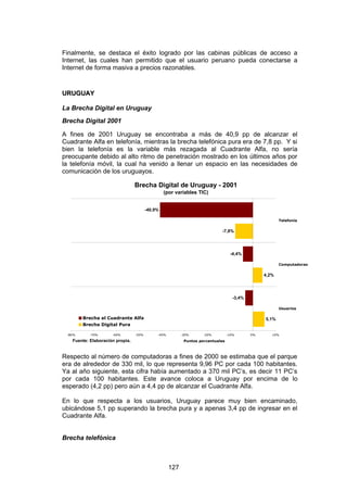 Finalmente, se destaca el éxito logrado por las cabinas públicas de acceso a
Internet, las cuales han permitido que el usuario peruano pueda conectarse a
Internet de forma masiva a precios razonables.


URUGUAY

La Brecha Digital en Uruguay
Brecha Digital 2001

A fines de 2001 Uruguay se encontraba a más de 40,9 pp de alcanzar el
Cuadrante Alfa en telefonía, mientras la brecha telefónica pura era de 7,8 pp. Y si
bien la telefonía es la variable más rezagada al Cuadrante Alfa, no sería
preocupante debido al alto ritmo de penetración mostrado en los últimos años por
la telefonía móvil, la cual ha venido a llenar un espacio en las necesidades de
comunicación de los uruguayos.

                                 Brecha Digital de Uruguay - 2001
                                                 (por variables TIC)


                                        -40,9%

                                                                                                        Telefonía


                                                                            -7,8%




                                                                                   -4,4%

                                                                                                        Computadoras


                                                                                                 4,2%




                                                                                    -3,4%

                                                                                                        Usuarios

        Brecha al Cuadrante Alfa                                                                 5,1%
        Brecha Digital Pura

 -80%     -70%       -60%        -50%        -40%         -30%      -20%         -10%       0%      10%

   Fuente: Elaboración propia.                             Puntos porcentuales



Respecto al número de computadoras a fines de 2000 se estimaba que el parque
era de alrededor de 330 mil, lo que representa 9,96 PC por cada 100 habitantes.
Ya al año siguiente, esta cifra había aumentado a 370 mil PC’s, es decir 11 PC’s
por cada 100 habitantes. Este avance coloca a Uruguay por encima de lo
esperado (4,2 pp) pero aún a 4,4 pp de alcanzar el Cuadrante Alfa.

En lo que respecta a los usuarios, Uruguay parece muy bien encaminado,
ubicándose 5,1 pp superando la brecha pura y a apenas 3,4 pp de ingresar en el
Cuadrante Alfa.


Brecha telefónica



                                                    127
 