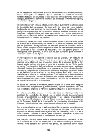 de los países de la región frente al mundo desarrollado, y aun entre ellos mismos,
hacen aconsejable la adopción de un conjunto de iniciativas comunes,
fundamentadas en los resultados de este estudio y en la experiencia internacional
recogida, tendientes a permitir la obtención de resultados en forma más rápida y
en un marco integrado.

El elemento clave en este aspecto es, justamente, lo que durante la última década
la Asociación Latinoamericana de Integración ha sostenido como principio
fundamental de sus acciones: la convergencia. Ese es el fundamento de las
acciones propuestas, una convergencia de acciones positivas conjuntas, que no
interfieren con las iniciativas nacionales, pero que tienden a sumar en campos de
acción que, por la propia realidad, y especialmente en este tema, demuestran que
la acción individual tiene un valor relativo.

En todos los países estudiados en este trabajo se han verificado diferentes grados
de avances en la implantación y uso de las TIC, a través de proyectos impulsados
por los gobiernos: desregulaciones de mercado, proyectos conjuntos entre el
sector público y el privado e incluso privatizaciones. Lo mencionado anteriormente
ha conducido a una variedad de resultados, que en general pueden ser
catalogados como positivos, a pesar que no son suficientes para contener el
crecimiento de la Brecha Digital.

De los capítulos de este estudio se deduce que los Estados, y en particular los
gobiernos, tienen un papel determinante en la reducción de la Brecha Digital. Al
respecto se ha observado que en aquellos países de la región en donde se han
llevado a cabo políticas orientadas a aumentar la cobertura de las TIC, la brecha
es menor. En este sentido, la firme acción de los gobiernos tanto en la creación de
sitios web de reparticiones públicas y a la entrega de servicios a través de estos,
como en la realización de programas de facilitación de acceso en sentido amplio
(p. ej.: la Red Enlaces en Chile, el plan Huascarán en Perú, el Programa de la
Sociedad de la Información en la Argentina o Brasil o el proyecto de instalación de
Centros Comunitarios Digitales de México), son grandes incentivos para que –
tanto empresas como particulares- utilicen las TIC en vista de los beneficios que
se derivan de su uso en la vida cotidiana.

La acción del Gobierno es necesaria, pero no puede ser la única. Debe asegurar
las condiciones indispensables y, eventualmente, aquellas avanzadas, para que
sus sociedades, empresas e individuos puedan participar en la economía global.

De esta manera, todo esfuerzo de innovación tiene un valor importante y, en
particular, las sociedades del Estado con el sector privado, las comunidades
locales, organizaciones no gubernamentales y las propias organizaciones
internacionales. En el caso de la Brecha Digital, tomando en cuenta la emergencia
de la Sociedad Global de la Información, la cooperación internacional entre
Estados y organizaciones, es un factor que cobra importancia primordial.

Los incentivos hacia el sector privado resultan sólo una parte de las acciones que
reducen la Brecha Digital. A vía de ejemplo, la provisión de acceso de
capacitación a los sectores más rezagados debe ser impulsada y promovida por el
Estado sobre todo cuando el mercado pone en una lista de espera a aquellos que
disponen de menores recursos, o, simplemente, los excluye.

Por otra parte, se debe prestar especial atención al desarrollo de Internet. Si bien
es el resultado del uso de las tecnologías de las comunicaciones y la informática,
Internet como concepto ha tomado vida propia, no solamente como noción


                                     142
 