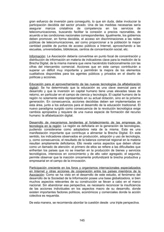 gran esfuerzo de inversión para conseguirlo, lo que sin duda, debe involucrar la
participación decidida del sector privado. Una de las medidas necesarias sería
asegurar marcos cristalinos de competencia en los servicios de
telecomunicaciones, buscando facilitar la conexión a precios razonables, de
acuerdo a las condiciones nacionales correspondientes. Igualmente, los gobiernos
deben promover, en forma decidida, el acceso sin discriminaciones a las redes
públicas de telecomunicaciones, así como proporcionar a la población la mayor
cantidad posible de puntos de acceso públicos a Internet, aprovechando a las
escuelas, universidades, bibliotecas, centros de concentración social, etc.

Información: La Asociación debería convertirse en punto focal de concentración y
distribución de información en materia de indicadores clave para la medición de la
Brecha Digital, de la misma manera que viene haciéndolo tradicionalmente con las
cifras del intercambio comercial. Acciones que en este campo contribuirán a
superar un déficit muy importante y permitirán la mejora de los elementos
cualitativos disponibles para los agentes públicos y privados en el diseño de
políticas y acciones.

Educación para el aprovechamiento de las nuevas tecnologías (la alfabetización
digital): Se ha determinado que la educación es una clave esencial para el
desarrollo y que la inversión en capital humano tiene unas elevadas tasas de
retorno, en particular en el campo de ciencia y tecnología. El capital humano de la
región no solamente está representado en su actual dotación, sino en la próxima
generación. En consecuencia, acciones decididas deben ser implementadas en
esta área, junto a los esfuerzos para el desarrollo de la educación tradicional. El
nuevo paradigma surgido como consecuencia de la revolución tecnológica exige
cambios apropiados y requiere de una nueva especie de formación del recurso
humano: la alfabetización digital.

Desarrollo de mecanismos tendientes al fortalecimiento de las empresas de
tecnología en la región: La región es deficitaria en la generación de tecnologías,
pudiendo considerarse como adoptadora neta de la misma. Esta es una
manifestación importante que contribuye a alimentar la Brecha Digital. En este
sentido, los indicadores observados en producción, adopción y uso de tecnologìa,
y, como consecuencia, el resultado de la balanza comercial regional en la materia
resultan ampliamente deficitarios. Ello revela varios aspectos que deben oficiar
como un llamado de atención: el primero de ellos se refiere a las dificultades que
enfrentan los países que no se insertan en la producciòn de bienes y servicios
tecnológicos, intensivos en conocimiento y de alto valor agregado; el segundo,
permite observar que la inacción únicamente profundizará la brecha productiva y
empresarial en el campo de la innovación.

Participación creciente en los foros y organismos internacionales especializados
en Internet y otras acciones de cooperación entre los países miembros de la
Asociación: Como se ha visto en el desarrollo de este estudio, el fenómeno del
desarrollo de la Sociedad de la Información posee una base globalizadora, si bien
muchos aspectos relevantes de su construcción se llevan a cabo en el marco
nacional. Sin abandonar esa perspectiva, es necesario reconocer la insuficiencia
de las acciones individuales en los aspectos macro de su desarrollo, donde
existen importantes factores polìticos, económicos y comerciales donde la acción
colectiva es requerida.

De esta manera, se recomienda abordar la cuestión desde una triple perspectiva.




                                     145
 