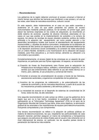 - Recomendaciones

Los gobiernos de la región deberían promover el acceso universal a Internet al
mismo tiempo que eliminar las barreras que interfieren a ese acceso y al uso de
las redes, sean éstas de naturaleza económica, cultural o social.

En este aspecto, debe implementarse en el caso en que estén ausentes y
acelerarse en el caso en que estén presentes los planes de acceso
instrumentados mediante políticas públicas. En tal sentido, en primer lugar, para
atacar las barreras originadas en los costos de adquisición, se recomienda un
doble sistema de acciones: aquellas de alcance individual, plasmadas en los
casos en que sea posible en la implementación de subsidios a la compra de
equipos, los planes de reciclaje de equipo obsoleto existente, política de crédito
enfocada a la adopción del equipamiento, así como prestar atención a los
desarrollos tecnológicos locales que buscan el abaratamiento del equipamiento
imprescindible; y, aquellas de alcance comunitario, sintetizadas en la extensión de
los sistemas de tele centros (en especial en zonas de débil densidad telefónica fija
o de depresión económico social constatable) y la conexión de redes educativas
con un criterio flexible, tendiente a una maximización de la utilización del equipo
instalado, para fines educativos y, al mismo tiempo, abriendo su utilización a la
comunidad a que acceden.

Complementariamente, el acceso digital de las empresas es un aspecto de gran
importancia, en particular para las Pymes regionales. Al respecto, se recomienda:

a) Creación de líneas de financiamiento para Pymes para la adquisición de
    infraestructura tecnológica básica, software y entrenamiento específico, en el
    sentido que ese entrenamiento debe referirse al uso del medio técnico en sí
    mismo, pero, además, el uso productivo y comercial del mismo;

b) Fomentar el proceso de universalización de acceso a través de las Cámaras,
    asociaciones sectoriales y organismos competentes de los gobiernos;

c) Incentivo de los programas de colaboración y de potencialización de las
     cadenas de suministro y de los mercados electrónicos, a partir de la acción de
     los mecanismos privados existentes y del estímulo público; y

d) La necesidad de avanzar en el desarrollo de sistemas de conectividad de 24
    horas, todos los días, de alta velocidad.

Una segunda recomendación en este campo se refiere a que los gobiernos de la
región que aún no lo han hecho, consideren la posibilidad y oportunidad de
participación en el "Information Technology Agreement" (ITA) en el seno de la
Organización Mundial del Comercio que tiene, entre otros objetivos, la eliminación
gradual de los aranceles a las importaciones de equipos para telecomunicaciones,
incluyendo computadoras y sus componentes.

Una tercera recomendación se refiere a la adopción de políticas públicas en
materia de telecomunicaciones, las que, respetando las particularidades de cada
situación nacional, permitan asegurar un marco de competencia y transparencia
que asegure una estructura de costos finales para el usuario más coherente con el
nivel internacional de precios, en particular, los de aquellos países donde la
penetración de Internet es más evidente.




                                     147
 