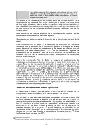 información requerida. Por supuesto esto redunda en una menor
                              calidad de servicio. La lentitud para acceder a un sitio web es el
                              indicio más visible de dicha falta de calidad. La existencia de un NAP
                              evita estas complejidades.
        En cuanto a los requerimientos de infraestructura de comunicaciones, debe
        señalarse que los países de Asociación cuentan con la ventaja que varias redes
        de fibra óptica atraviesan toda la región, formando un anillo de interconexión con
        una capacidad de comunicaciones que permitiría, sin complicaciones, el desarrollo
        de este proyecto, no siendo necesarias altas inversiones iniciales en este tipo de
        infraestructura.
        Para maximizar los efectos positivos de la recomendación anterior, resulta
        conveniente la concreción del backbone regional.

        Coordinación de esfuerzos para el desarrollo de la conectividad general de la
        región

        Esta recomendación se refiere a la necesidad de concentrar los esfuerzos
        colectivos para el desarrollo de la conectividad general de la región. La ALADI
        podría propiciar un ámbito de coordinación y de trabajo en relación con los
        esfuerzos que viene desarrollando CITEL118 en la denominada “Agenda de
        Conectividad de las Américas: Plan de Acción de Quito”, en la búsqueda de
        acciones conjuntas para el desarrollo del objetivo de la plena conectividad para
        encarar la Brecha Digital.

        Dentro del mencionado Plan de Quito, se propone el establecimiento de
        estrategias nacionales para disminuir al máximo el costo de infraestructura y el
        acceso. Para ello se ha previsto la realización de acuerdos amplios entre los
        gobiernos, las industrias y la comunidad civil para la instalación y difusión masiva
        de las telecomunicaciones y de las tecnologías de la información. Esta Agenda de
        Conectividad plantea la creación de organismos del más alto nivel, dirigidos y
        supervisados por Jefes de Estado y de Gobierno, con la participación de
        representantes de la sociedad civil, el sector privado y funcionarios con amplio
        nivel de decisión del sector público, con el objetivo de establecer las políticas de
        Estado en aquellos aspectos que se relacionen con las telecomunicaciones y el
        desarrollo humano. La amplia y persistente actividad de la ALADI en materia de
        Sociedad de la Información, transforma a la organización en un foro natural para
        el desarrollo de estos aspectos para la región.

        Reducción de la denominada “Brecha Digital Social”

        La medición de la Brecha Digital es sólo un indicador del estado promedio de un
        país y éste no refleja la dispersión de la brecha al interior del mismo.

        Por su parte, el mercado suele orientarse en principio a los que poseen más
        recursos, dejando al margen a aquellos que por su bajo nivel de ingresos no
        resultan interesantes para las empresas que ofrecen servicios relacionados con
        las TIC. Asimismo, el actual “mapa de conectividad” de la región muestra una
        concentración en las áreas urbanas y, dentro de ellas, en los segmentos de
        mayores ingresos de la sociedad. El actual esquema de utilización de las
        “autopistas de la información” en la región responde a la estructura de quien
        dispone de ingresos para financiar la adquisición y de mantenimiento: PC, línea
        telefónica y abono mensual a un ISP.


118
      Comisión Interamericana de Telecomunicaciones de la Organización de Estados Americanos (OEA).


                                                      151
 