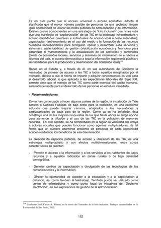 Es en este punto que el acceso universal o acceso equitativo, adopta el
      significado que el mayor número posible de personas de una sociedad tengan
      igual oportunidad de utilizar las redes públicas de comunicación y de información.
      Existen cuatro componentes en una estrategia de “info inclusión” que no es más
      que una estrategia de “capilarización” de las TIC en la sociedad: infraestructura y
      acceso (facilidades colectivas e individuales de acceso local a costo razonable);
      capacitación (entrenamiento en el uso del medio y la formación de los recursos
      humanos imprescindibles para configurar, operar y desarrollar esos servicios y
      sistemas); sustentabilidad de gestión (viabilización económica y financiera para
      garantizar el mantenimiento y la actualizaciòn de los servicios) y contenidos
      (oferta de contenidos locales, servicios y sistemas de información en el idioma o
      idiomas del país, el acceso democrático a toda la información legalmente pública y
      las facilidades para la producción y diseminación del contenido local)119

      Recae en el Estado y, a través de él, en sus autoridades de Gobierno la
      necesidad de proveer de acceso a las TIC a todos aquellos marginados por el
      mercado, debido a que el hecho de impartir y adquirir conocimientos es vital para
      el desarrollo laboral, lo que aplicado a las expectativas laborales del Siglo XXI,
      permite decir que el manejo de las TIC como parte esencial del capital humano,
      será indispensable para el desarrollo de las personas en el futuro inmediato.

      - Recomendaciones

      Como han comenzado a hacer algunos países de la región, la instalación de Tele
      centros o Cabinas Públicas de bajo costo para la población, es una excelente
      solución que puede inspirar caminos, adaptados a las necesidades y
      particularidades de cada país de la región. Como ya se ha señalado, ésta
      constituye una de las mejores respuestas de las que hasta ahora se tenga noción
      para aumentar la difusión y el uso de las TIC en la población de menores
      recursos. En este sentido, se ha comprobado en la región la viabilidad del apoyo
      a actores sociales que pueden funcionar como agentes multiplicadores, de tal
      forma que un número altamente creciente de personas de cada comunidad
      acaben recibiendo los beneficios de esa diseminación.

      La creación de espacios públicos, de acceso y utilización de las TIC, es una
      estrategia multipropósito y con efectos multidimensionales, entre cuyas
      características se cuentan:

      -    Permitir el acceso a la información y a los servicios a los habitantes de bajos
          recursos y a aquellos radicados en zonas rurales o de baja densidad
          demográfica.

      -    Generar centros de capacitación y divulgación de las tecnologías de las
          comunicaciones y la información.

      -    Ofrecer la oportunidad de acceder a la educación y a la capacitación a
          distancia, así como también al teletrabajo. También puede ser utilizado como
          centro de telemedicina y como punto focal de iniciativas de “Gobierno
          electrónico”, en sus expresiones de gestión de la Administración.




119
   Conforme Prof. Carlos A. Afonso, en la teoría del Tetraedro de la Info inclusión. Trabajos desarrollados en la
Universidad de Sao Paulo, 2000.


                                                      152
 
