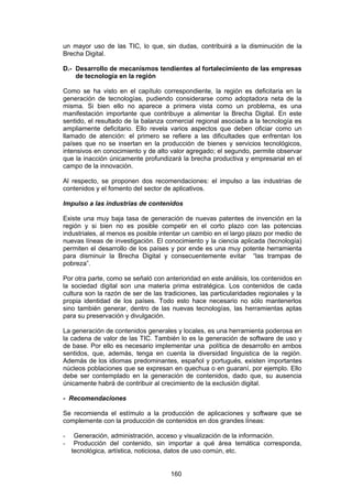 un mayor uso de las TIC, lo que, sin dudas, contribuirá a la disminución de la
Brecha Digital.

D.- Desarrollo de mecanismos tendientes al fortalecimiento de las empresas
    de tecnología en la región

Como se ha visto en el capítulo correspondiente, la región es deficitaria en la
generación de tecnologías, pudiendo considerarse como adoptadora neta de la
misma. Si bien ello no aparece a primera vista como un problema, es una
manifestación importante que contribuye a alimentar la Brecha Digital. En este
sentido, el resultado de la balanza comercial regional asociada a la tecnología es
ampliamente deficitario. Ello revela varios aspectos que deben oficiar como un
llamado de atención: el primero se refiere a las dificultades que enfrentan los
países que no se insertan en la producción de bienes y servicios tecnológicos,
intensivos en conocimiento y de alto valor agregado; el segundo, permite observar
que la inacción únicamente profundizará la brecha productiva y empresarial en el
campo de la innovación.

Al respecto, se proponen dos recomendaciones: el impulso a las industrias de
contenidos y el fomento del sector de aplicativos.

Impulso a las industrias de contenidos

Existe una muy baja tasa de generación de nuevas patentes de invención en la
región y si bien no es posible competir en el corto plazo con las potencias
industriales, al menos es posible intentar un cambio en el largo plazo por medio de
nuevas líneas de investigación. El conocimiento y la ciencia aplicada (tecnología)
permiten el desarrollo de los países y por ende es una muy potente herramienta
para disminuir la Brecha Digital y consecuentemente evitar “las trampas de
pobreza”.

Por otra parte, como se señaló con anterioridad en este análisis, los contenidos en
la sociedad digital son una materia prima estratégica. Los contenidos de cada
cultura son la razón de ser de las tradiciones, las particularidades regionales y la
propia identidad de los países. Todo esto hace necesario no sólo mantenerlos
sino también generar, dentro de las nuevas tecnologías, las herramientas aptas
para su preservación y divulgación.

La generación de contenidos generales y locales, es una herramienta poderosa en
la cadena de valor de las TIC. También lo es la generación de software de uso y
de base. Por ello es necesario implementar una política de desarrollo en ambos
sentidos, que, además, tenga en cuenta la diversidad linguistica de la región.
Además de los idiomas predominantes, español y portugués, existen importantes
núcleos poblaciones que se expresan en quechua o en guaraní, por ejemplo. Ello
debe ser contemplado en la generación de contenidos, dado que, su ausencia
únicamente habrá de contribuir al crecimiento de la exclusión digital.

- Recomendaciones

Se recomienda el estímulo a la producción de aplicaciones y software que se
complemente con la producción de contenidos en dos grandes líneas:

-    Generación, administración, acceso y visualización de la información.
-    Producción del contenido, sin importar a qué área temática corresponda,
    tecnológica, artística, noticiosa, datos de uso común, etc.


                                     160
 