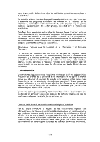 como la proyección de la misma sobre las actividades productivas, comerciales y
la educación.

Se entiende, además, que este Foro podría ser el marco adecuado para promover
y fortalecer los programas nacionales de fomento de la Sociedad de la
Información, alentando una colaboración estrecha entre organismos y programas
públicos, representación del sector privado, sociedad civil e instituciones
académicas.

Este Foro debe constituírse, adicionalmente, bajo una forma virtual con sede en
ALADI. De esta manera, se asegura la continuidad y alimentación permanente de
los temas bajo análisis y una participación constante de los protagonistas,
permitiendo, por otra parte, ampliar sustancialmente la base de participantes. La
Asociación cuenta con la infraestructura necesaria para ello, al mismo tiempo de
asegurar un ambiente neutral para su desarrollo.

Observatorio Regional para la Sociedad de la Información y el Comercio
Electrónico

Un aspecto de manifestación adicional de cooperación regional puede
materializarse en el desarrollo del Observatorio Regional para la Sociedad de la
Información y el comercio electrónico. Una de las carencias más importantes de
la región en materia de información es precisamente este campo. Esta iniciativa,
además, tiende a completar la necesidad reflejada en la recomendación sobre el
mantenimiento de una amplia base de información de Brecha Digital de uso
compartido.

- Recomendación

El instrumento propuesto deberá recopilar la información sobre los aspectos más
relevantes de avance de la Sociedad de la Información en la región, al mismo
tiempo que observar el progreso del estado de la cuestión en los países más
desarrollados y en los organismos internacionales, permitiendo de esa manera un
registro sistemático y una distribución selectiva de información en el contexto
regional que sirva de apoyo para los tomadores de decisiones y de orientación de
tendencias para las empresas privadas.

Igualmente, servirá para recopilar y distribuir estudios analíticos sobre el comercio
electrónico, en particular en aquellos sectores de particular importancia para la
región como aduanas, transporte, banca, seguros, etc.



Creación de un espacio de análisis para la convergencia normativa

Por su propia estructura, la mayoría de las transacciones digitales son
internacionales. Su vigoroso crecimiento está requiriendo de un marco normativo
que puede ser encarado desde una doble perspectiva de posibilidades: o bien el
tránsito hacia un marco común aceptado colectivamente, o, en su defecto, la
armonización de las legislaciones nacionales. En la región se están adoptando
diversos cuerpos normativos de naturaleza heterogénea que pueden convertirse
potencialmente en barreras para la práctica del comercio electrónico. Igualmente,




                                      163
 
