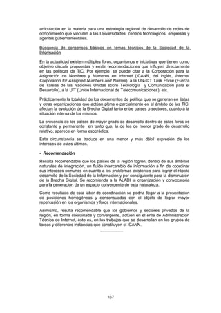 articulación en la materia para una estrategia regional de desarrollo de redes de
conocimiento que vinculen a las Universidades, centros tecnológicos, empresas y
agentes gubernamentales.

Búsqueda de consensos básicos en temas técnicos de la Sociedad de la
Información

En la actualidad existen múltiples foros, organismos e iniciativas que tienen como
objetivo discutir propuestas y emitir recomendaciones que influyen directamente
en las políticas de TIC. Por ejemplo, se puede citar a la Corporación para la
Asignación de Nombres y Números en Internet (ICANN, del inglés, Internet
Corporation for Assigned Numbers and Names), a la UN-ICT Task Force (Fuerza
de Tareas de las Naciones Unidas sobre Tecnología y Comunicación para el
Desarrollo), a la UIT (Unión Internacional de Telecomunicaciones), etc.

Prácticamente la totalidad de los documentos de política que se generan en éstas
y otras organizaciones que actúan plena o parcialmente en el ámbito de las TIC,
afectan la evolución de la Brecha Digital tanto entre países o sectores, cuanto a la
situación interna de los mismos.
La presencia de los países de mayor grado de desarrollo dentro de estos foros es
constante y permanente en tanto que, la de los de menor grado de desarrollo
relativo, aparece en forma esporádica.
Esta circunstancia se traduce en una menor y más débil expresión de los
intereses de estos últimos.

- Recomendación
Resulta recomendable que los países de la región logren, dentro de sus ámbitos
naturales de integración, un fluido intercambio de información a fin de coordinar
sus intereses comunes en cuanto a los problemas existentes para lograr el rápido
desarrollo de la Sociedad de la Información y por consiguiente para la disminución
de la Brecha Digital. Se recomienda a la ALADI la organización y convocatoria
para la generación de un espacio convergente de esta naturaleza.
Como resultado de esta labor de coordinación se podría llegar a la presentación
de posiciones homogéneas y consensuadas con el objeto de lograr mayor
repercusión en los organismos y foros internacionales.
Asimismo, resulta recomendable que los gobiernos y sectores privados de la
región, en forma coordinada y convergente, actúen en el ente de Administración
Técnica de Internet, ésto es, en los trabajos que se desarrollan en los grupos de
tareas y diferentes instancias que constituyen el ICANN.
                                  __________




                                     167
 