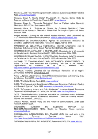 Méndez C, José Félix. "Internet: aproximación a algunas cuestiones jurídicas". Octubre
1999. www.dominiuris.com
Messano, Oscar A. “Brecha Digital” FTAA/ALCA, XI Reunion Comité Mixto de
Expertos en Comercio Electrónico, Panamá, 2001. www.ftaa.org
Messano, Oscar A. “Comercio Electrónico”. Foro de Políticas sobre Comercio
Electrónico. BID / INTAL. Buenos Aires 2000.
Messano, Oscar A.      “Políticas de Difusión del Comercio Electrónico”, Taller
Internacional de Comercio Electrónico. Universidad Tecnológica Equinoccial. Quito,
Ecuador, 1999.
Minges, Michael. Counting the Net: Internet Access Indicators, 2000. Documento de
ITU - International Telecommunicarion Union. www.itu.int/ti/papers/papers.htm
MINISTERIO DE COMUNICACIONES. Agenda de Conectividad. República de
Colombia. Departamento Nacional de Planeación. Bogotá, febrero 2000.
MINISTERIO DE DESARROLLO SOSTENIBLE. eBolivi@, Lineamientos para la
Estrategia de Bolivia en la Era Digital. Agenda Bolivi@ Digital. Mayo 2002.
MINISTERIO DE PLANIFICACIÓN Y COOPERACIÓN. Resultados de la VII encuesta
de Caracterización Socioeconómica (CASEN 1998). Gobierno de Chile. 1999.
MINISTERIO DE PLANIFICACIÓN Y COOPERACIÓN. Resultados de la VIII encuesta
de Caracterización Socioeconómica (CASEN 2000). Gobierno de Chile. 2001
NATIONAL TELECOMUNICATIONS AND INFORMATION ADMINISTRATION. “A
Nation On Line. How Americans Are Expanding Their Use of the Internet”.
Departamento       de      Comercio    de      los    EE.UU., Febrero 2002.
http://www.ntia.doc.gov/ntiahome/dn/anationonline2.doc
NETVALUE. Sumario: ¿Quiénes son los internautas mexicanos en el hogar?.
Comunicado de Prensa. www.netvalue.com
Núñez L., Ignacio. ¿Quién teme a Internet? Reflexiones acerca de su Gobierno y de su
Jurisdicción. Enero 2000. www.dominiuris.com
OCDE. “The Digital Divide, París, 2000. www.oecd.org/
OCDE. “The Economic and Social Impact of Electronic Commerce: Preliminary Finding
and Research Agenda”, París, 1999. www.oecd.org/subject/e_commerce/
OCDE. “E-Commerce: Impacts and Policy Challenges”. Jonathan Coppel. Economics
Department Working Paper 252. 30 de junio de 2000. www.oecd.org/eco/eco
OCDE. “Comercio electrónico: puesta en marcha de las condiciones marco de Ottawa
sobre la fiscalidad aplicada al comercio electrónico”. Comité de Asuntos Fiscales.
Informe a los Ministros. Junio 2000.
Odlyzko, Andrew, Internet Pricing and the History of communications. AT&T Labs
Reseach. Febrero 2001.
ORGANISMO          SUPERIOR DE    INVERSIÓN     PRIVADA     EN
TELECOMUNICACIONESDE PERÚ. Boletín de Usuarios. Varios números.
www.osiptel.gob.pe
ORGANIZACIÓN INTERNACIONAL DEL TRABAJO (OIT). Life and work in the
Information            Economy.             Overview.           Marzo 2002.
http://www.ilo.org/public/english/support/publ/wer/overview.htm
ORGANIZACIÓN MUNDIAL DEL COMERCIO; Documento: WT/L/274. www.wto.org




                                         187
 